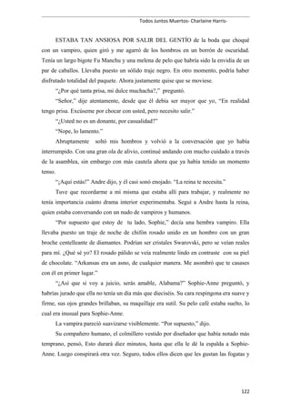 Todos Juntos Muertos- Charlaine Harris-
ESTABA TAN ANSIOSA POR SALIR DEL GENTÍO de la boda que choqué
con un vampiro, quien giró y me agarró de los hombros en un borrón de oscuridad.
Tenía un largo bigote Fu Manchu y una melena de pelo que habría sido la envidia de un
par de caballos. Llevaba puesto un sólido traje negro. En otro momento, podría haber
disfrutado totalidad del paquete. Ahora justamente quise que se moviese.
“¿Por qué tanta prisa, mi dulce muchacha?,” preguntó.
“Señor,” dije atentamente, desde que él debía ser mayor que yo, “En realidad
tengo prisa. Excúseme por chocar con usted, pero necesito salir.”
“¿Usted no es un donante, por casualidad?”
“Nope, lo lamento.”
Abruptamente soltó mis hombros y volvió a la conversación que yo había
interrumpido. Con una gran ola de alivio, continué andando con mucho cuidado a través
de la asamblea, sin embargo con más cautela ahora que ya había tenido un momento
tenso.
“¡Aquí estás!” Andre dijo, y él casi sonó enojado. “La reina te necesita.”
Tuve que recordarme a mí misma que estaba allí para trabajar, y realmente no
tenía importancia cuánto drama interior experimentaba. Seguí a Andre hasta la reina,
quien estaba conversando con un nudo de vampiros y humanos.
“Por supuesto que estoy de tu lado, Sophie,” decía una hembra vampiro. Ella
llevaba puesto un traje de noche de chifón rosado unido en un hombro con un gran
broche centelleante de diamantes. Podrían ser cristales Swarovski, pero se veían reales
para mí. ¿Qué sé yo? El rosado pálido se veía realmente lindo en contraste con su piel
de chocolate. “Arkansas era un asno, de cualquier manera. Me asombró que te casases
con él en primer lugar.”
“¿Así que si voy a juicio, serás amable, Alabama?” Sophie-Anne preguntó, y
habrías jurado que ella no tenía un día más que dieciséis. Su cara respingona era suave y
firme, sus ojos grandes brillaban, su maquillaje era sutil. Su pelo café estaba suelto, lo
cual era inusual para Sophie-Anne.
La vampira pareció suavizarse visiblemente. “Por supuesto,” dijo.
Su compañero humano, el colmillero vestido por diseñador que había notado más
temprano, pensó, Esto durará diez minutos, hasta que ella le dé la espalda a Sophie-
Anne. Luego conspirará otra vez. Seguro, todos ellos dicen que les gustan las fogatas y
122
 
