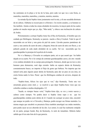 Todos Juntos Muertos- Charlaine Harris-
las caminatas en la playa a la luz de la luna, pero cada vez que vas a una fiesta, es
maniobra, maniobra, maniobra, y mentira, mentira, mentira.
La mirada fija de Sophie-Anne justamente rozó la mía, y di una sacudida diminuta
de mi cabeza. Alabama se excusó para ir a felicitar a los recién casados, y su humano se
fue también. Atenta a todas las orejas alrededor de nosotros, la mayor parte de las cuales
podían oír mucho mejor que yo, dije, “Más tarde,” y obtuve una inclinación de cabeza
de Andre.
Próximamente a cortejar Sophie-Anne fue el Rey de Kentucky, el hombre que era
cuidado por Britlingens. Kentucky se parecía mucho a Davy Crockett. Todo lo que él
necesitaba era un ba'ar y una gorra de piel de castor. Llevaba puestos pantalones de
cuero y una camisa de cuero de ante y chaqueta, botas de cuero de ante con flecos, y un
pañuelo grande de seda atado alrededor de su cuello. Tal vez necesitaba que los
guardaespaldas lo protejan de la policía de la moda.
No vi a Batanya y Clovache en cualquier parte, así es que asumí que los había
dejado en su cuarto. No vi la ventaja de contratar guardaespaldas caros y de otro mundo
si no estaban alrededor de su cuerpo para protegerlo. Entonces, desde que no tuve a otro
humano para distraerme, noté algo extraño: había un espacio detrás de Kentucky
constantemente hueco, no importa el flujo de gente que hubiese. No importa que tan
natural sería para alguien pasar detrás de Kentucky para dar un paso en esa área, en
cierta forma nadie lo hizo. Pensé que los Britlingens estaban de servicio, después de
todo.
“Sophie-Anne, felices los ojos que te ven,” dijo Kentucky. Tenía una voz
arrastrada gruesa como miel, y se resolvió a que dejar Sophie-Anne viese que sus
colmillos estaban a medias desplegados. Uf.
“Isaiah, es siempre bueno verte,” Sophie-Anne dijo, su voz y rostro suaves y
calmos como siempre. No podría decir si Sophie Anne supo o no que los
guardaespaldas estaban justo detrás de él. Cuando me acerqué un poco más, encontré
que aunque no podía ver a Clovache y Batanya, podía recoger sus firmas mentales. La
misma magia que encubrió su presencia física también amortiguó sus ondas mentales,
pero podía sacar un eco aburrido de las dos. Les sonreí, lo cual fue realmente estúpido
de mi parte, porque Isaiah, Rey de Kentucky, lo notó de inmediato. Debería haber
sabido que él era más listo de lo que parecía.
123
 