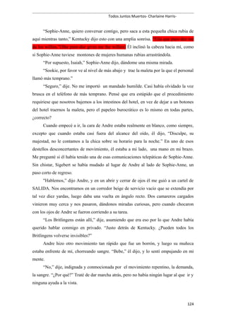 Todos Juntos Muertos- Charlaine Harris-
“Sophie-Anne, quiero conversar contigo, pero saca a esta pequeña chica rubia de
aquí mientras tanto,” Kentucky dijo esto con una amplia sonrisa. “Ella que pure-dee me
da los willies.”(She pure-dee gives me the willies) Él inclinó la cabeza hacia mí, como
si Sophie-Anne tuviese montones de mujeres humanas rubias arrastrándola.
“Por supuesto, Isaiah,” Sophie-Anne dijo, dándome una misma mirada.
“Sookie, por favor ve al nivel de más abajo y trae la maleta por la que el personal
llamó más temprano.”
“Seguro,” dije. No me importó un mandado humilde. Casi había olvidado la voz
brusca en el teléfono de más temprano. Pensé que era estúpido que el procedimiento
requiriese que nosotros bajemos a los intestinos del hotel, en vez de dejar a un botones
del hotel traernos la maleta, pero el papeleo burocrático es lo mismo en todas partes,
¿correcto?
Cuando empecé a ir, la cara de Andre estaba realmente en blanco, como siempre,
excepto que cuando estaba casi fuera del alcance del oído, él dijo, “Disculpe, su
majestad, no le contamos a la chica sobre su horario para la noche.” En uno de esos
destellos desconcertantes de movimiento, él estaba a mi lado, una mano en mi brazo.
Me pregunté si él había tenido una de esas comunicaciones telepáticas de Sophie-Anne.
Sin chistar, Sigebert se había mudado al lugar de Andre al lado de Sophie-Anne, un
paso corto de regreso.
"Hablemos,” dijo Andre, y en un abrir y cerrar de ojos él me guió a un cartel de
SALIDA. Nos encontramos en un corredor beige de servicio vacío que se extendía por
tal vez diez yardas, luego daba una vuelta en ángulo recto. Dos camareros cargados
vinieron muy cerca y nos pasaron, dándonos miradas curiosas, pero cuando chocaron
con los ojos de Andre se fueron corriendo a su tarea.
“Los Britlingens están allí,” dije, asumiendo que era eso por lo que Andre había
querido hablar conmigo en privado. “Justo detrás de Kentucky. ¿Pueden todos los
Britlingens volverse invisibles?”
Andre hizo otro movimiento tan rápido que fue un borrón, y luego su muñeca
estaba enfrente de mí, chorreando sangre. “Bebe,” él dijo, y lo sentí empujando en mi
mente.
“No,” dije, indignada y conmocionada por el movimiento repentino, la demanda,
la sangre. “¿Por qué?” Traté de dar marcha atrás, pero no había ningún lugar al que ir y
ninguna ayuda a la vista.
124
 