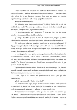 Todos Juntos Muertos- Charlaine Harris-
“Tienes que tener una conexión más fuerte con Sophie-Anne o conmigo. Te
necesitamos ligada a nosotros por más que un cheque de salario. Ya has probado ser
más valiosa de lo que habíamos supuesto. Esta cima es crítica para nuestra
supervivencia, y necesitamos cada ventaja que podemos obtener.”
Hablando de honradez brutal.
“No quiero que usted tenga control sobre mí,” le dije, y fue horrible oír mi voz
temblando con miedo. “No quiero que usted sepa cómo me siento. Fui contratada para
este trabajo, y después de eso, regreso a mi vida real.”
“Ya no tienes una vida real,” Andre dijo. Él no se vio cruel; eso fue lo más
extraño, y atemorizante. Él vio dándolo por hecho.
“¡La tengo! ¡Usted los tipos son el punto de luz en el radar, no yo!” No estaba
completamente segura de lo que quise decir con eso, pero Andre obtuvo mi sentido.
“No me importa cuáles son sus planes por el resto de su existencia humana,” él
dijo, y se encogió de hombros. Desprecio por tu vida. “Nuestra posición será fortalecida
si bebe, así es que lo debe hacer. He explicado esto para usted, lo cuál no me molestaría
en hacer si no respetase su habilidad.”
Lo empujé, pero fue como apartar de un empujón a un elefante. Surtía efecto sólo
si el elefante quería moverse. Andre no lo hizo. Su muñeca se acercó a mi boca, y apreté
mis labios, sin embargo estaba segura que Andre rompería mis dientes si él tuviese que
hacerlo. Y si abría mi boca para gritar, él tendría esa sangre en mi boca antes de que
pudieses decir Jack Robinson.
Repentinamente hubo una tercera presencia en el corredor beige. Eric, todavía
trayendo puesta la capa negra de terciopelo, la capucha tirada hacia atrás, estaba de pie
frente a nosotros, su cara inusualmente incierta.
“Andre,” dijo, su voz sonando más profunda que lo usual. “¿Por qué estás
haciendo esto?”
“¿Estás cuestionando la voluntad de tu reina?”
Eric estaba en un mal lugar, porque él definitivamente interfería con la ejecución
de las órdenes de la reina – al menos, asumí que la reina supo de esto – pero yo sólo
podía rezar para que él se quedase a ayudarme. Le rogué con mis ojos.
Podría nombrar varios vampiros con los que más bien tendría una conexión que
con Andre. Y, estúpidamente, no podía ayudar pero me sentía herida. Le había dado a
Andre y Sophie-Anne tal buena idea acerca de que él sea Rey de Arkansas, y ésta era la
125
 