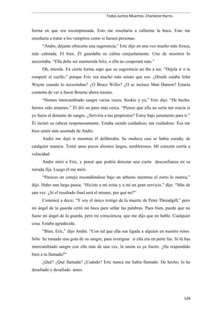 Todos Juntos Muertos- Charlaine Harris-
forma en que era recompensada. Esto me enseñaría a callarme la boca. Esto me
enseñaría a tratar a los vampiros como si fuesen personas.
“Andre, déjame ofrecerte una sugerencia,” Eric dijo en una voz mucho más fresca,
más calmada. El bien. Él guardaba su calma conjuntamente. Uno de nosotros lo
necesitaba. “Ella debe ser mantenida feliz, o ella no cooperará más.”
Oh, mierda. En cierta forma supe que su sugerencia no iba a ser, “Déjela ir o te
romperé el cuello,” porque Eric era mucho más astuto que eso. ¿Dónde estaba John
Wayne cuando lo necesitabas? ¿O Bruce Willis? ¿O se incluso Matt Damon? Estaría
contenta de ver a Jason Bourne ahora mismo.
“Hemos intercambiado sangre varias veces, Sookie y yo,” Eric dijo. “De hecho,
hemos sido amantes.” Él dió un paso más cerca. “Pienso que ella no sería tan reacia si
yo fuera el donante de sangre. ¿Serviría a tus propósitos? Estoy bajo juramento para ti.”
Él incinó su cabeza respetuosamente. Estaba siendo cuidadoso, tan cuidadoso. Eso me
hizo sentir más asustada de Andre.
Andre me dejó ir mientras él deliberaba. Su muñeca casi se había curado, de
cualquier manera. Tomé unos pocos alientos largos, temblorosos. Mi corazón corría a
velocidad.
Andre miró a Eric, y pensé que podría detectar una cierta desconfianza en su
mirada fija. Luego él me miró.
“Pareces un conejo escondiéndose bajo un arbusto mientras el zorro lo rastrea,”
dijo. Hubo una larga pausa. “Hiciste a mi reina y a mí un gran servicio,” dijo. “Más de
una vez. ¿Si el resultado final será el mismo, por qué no?”
Comencé a decir, “Y soy el único testigo de la muerte de Peter Threadgill,” pero
mi ángel de la guarda cerró mi boca para sellar las palabras. Pues bien, puede que no
fuese mi ángel de la guarda, pero mi consciencia, que me dijo que no hable. Cualquier
cosa. Estaba agradecida.
“Bien, Eric,” dijo Andre. “Con tal que ella sea ligada a alguien en nuestro reino.
Sólo he tomado una gota de su sangre, para averiguar si ella era en parte fae. Si tú has
intercambiado sangre con ella más de una vez, la unión es ya fuerte. ¿Ha respondido
bien a tu llamada?”
¿Qué? ¿Qué llamada? ¿Cuándo? Eric nunca me había llamado. De hecho, lo he
desafiado y desafiado antes.
126
 