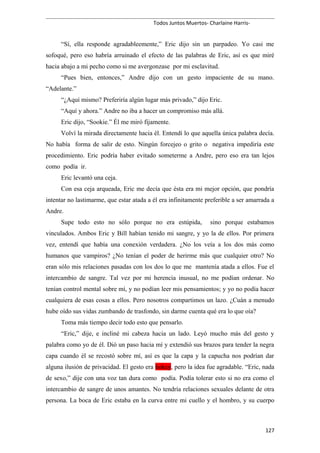 Todos Juntos Muertos- Charlaine Harris-
“Sí, ella responde agradableemente,” Eric dijo sin un parpadeo. Yo casi me
sofoqué, pero eso habría arruinado el efecto de las palabras de Eric, así es que miré
hacia abajo a mi pecho como si me avergonzase por mi esclavitud.
“Pues bien, entonces,” Andre dijo con un gesto impaciente de su mano.
“Adelante.”
“¿Aquí mismo? Preferiría algún lugar más privado,” dijo Eric.
“Aquí y ahora.” Andre no iba a hacer un compromiso más allá.
Eric dijo, “Sookie.” Él me miró fijamente.
Volví la mirada directamente hacia él. Entendí lo que aquella única palabra decía.
No había forma de salir de esto. Ningún forcejeo o grito o negativa impediría este
procedimiento. Eric podría haber evitado someterme a Andre, pero eso era tan lejos
como podía ir.
Eric levantó una ceja.
Con esa ceja arqueada, Eric me decía que ésta era mi mejor opción, que pondría
intentar no lastimarme, que estar atada a él era infinitamente preferible a ser amarrada a
Andre.
Supe todo esto no sólo porque no era estúpida, sino porque estabamos
vinculados. Ambos Eric y Bill habían tenido mi sangre, y yo la de ellos. Por primera
vez, entendí que había una conexión verdadera. ¿No los veía a los dos más como
humanos que vampiros? ¿No tenían el poder de herirme más que cualquier otro? No
eran sólo mis relaciones pasadas con los dos lo que me mantenía atada a ellos. Fue el
intercambio de sangre. Tal vez por mi herencia inusual, no me podían ordenar. No
tenían control mental sobre mí, y no podían leer mis pensamientos; y yo no podía hacer
cualquiera de esas cosas a ellos. Pero nosotros compartimos un lazo. ¿Cuán a menudo
hube oído sus vidas zumbando de trasfondo, sin darme cuenta qué era lo que oía?
Toma más tiempo decir todo esto que pensarlo.
“Eric,” dije, e incliné mi cabeza hacia un lado. Leyó mucho más del gesto y
palabra como yo de él. Dió un paso hacia mí y extendió sus brazos para tender la negra
capa cuando él se recostó sobre mí, así es que la capa y la capucha nos podrían dar
alguna ilusión de privacidad. El gesto era hokey, pero la idea fue agradable. “Eric, nada
de sexo,” dije con una voz tan dura como podía. Podía tolerar esto si no era como el
intercambio de sangre de unos amantes. No tendría relaciones sexuales delante de otra
persona. La boca de Eric estaba en la curva entre mi cuello y el hombro, y su cuerpo
127
 