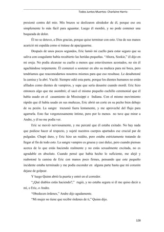 Todos Juntos Muertos- Charlaine Harris-
presionó contra del mío. Mis brazos se deslizaron alrededor de él, porque eso era
simplemente lo más fácil para aguantar. Luego él mordió, y no pode contener una
boqueada de dolor.
Él no se detuvo, a Dios gracias, porque quise terminar con esto. Una de sus manos
acarició mi espalda como si tratase de apaciguarme.
Después de unos pocos segundos, Eric lamió mi cuello para estar seguro que su
saliva con coagulante había recubierto las heridas pequeñas. “Ahora, Sookie,” él dijo en
mi oreja. No podía alcanzar su cuello a menos que estuviésemos acostados, no sin él
agachándose torpemente. Él comenzó a sostener en alto su muñeca para mi boca, pero
tendríamos que reacomodarnos nosotros mismos para que eso resultase. Le desabotoné
la camisa y la abrí. Vacilé. Siempre odié esta parte, porque los dientes humanos no están
afilados como dientes de vampiros, y supe que sería desastre cuando mordí. Eric hizo
entonces algo que me asombró; el sacó el mismo pequeño cuchillo ceremonial que él
había usado en el casamiento de Mississippi e Indiana. Con el mismo movimiento
rápido que él había usado en sus muñecas, Eric abrió un corte en su pecho bien debajo
de su pezón. La sangre trazumó fuera lentamente, y me aproveché del flujo para
agarrarla. Esto fue vergonzosamente íntimo, pero por lo menos no tuve que mirar a
Andre, y él no me podía ver.
Eric se movió nerviosamente, y me percaté que él estaba exitado. No hay nada
que podiese hacer al respecto, y sujeté nuestros cuerpos apartados ese crucial par de
pulgadas. Chupé duro, y Eric hizo un ruidito, pero estaba estrictamente tratando de
llegar al fin de todo esto. La sangre vampiro es gruesa y casi dulce, pero cuando piensas
acerca de lo que estás haciendo realmente y no estás sexualmente excitada, no es
agradable en absoluto. Cuando pensé que había hecho lo suficiente, me alejé y
reabotoné la camisa de Eric con manos poco firmes, pensando que este pequeño
incidente estaba terminado y me podía esconder en alguna parte hasta que mi corazón
dejase de golpear.
Y luego Quinn abrió la puerta y entró en el corredor.
“¿Qué diablos estás haciendo?,” rugió, y no estaba segura si él me quiso decir a
mí, o Eric, o Andre.
“Obedecen órdenes,” Andre dijo agudamente.
“Mi mujer no tiene que recibir órdenes de ti,” Quinn dijo.
128
 