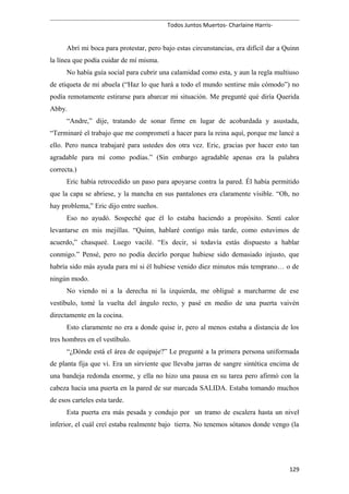 Todos Juntos Muertos- Charlaine Harris-
Abrí mi boca para protestar, pero bajo estas circunstancias, era difícil dar a Quinn
la línea que podía cuidar de mí misma.
No había guía social para cubrir una calamidad como esta, y aun la regla multiuso
de etiqueta de mi abuela (“Haz lo que hará a todo el mundo sentirse más cómodo”) no
podía remotamente estirarse para abarcar mi situación. Me pregunté qué diría Querida
Abby.
“Andre,” dije, tratando de sonar firme en lugar de acobardada y asustada,
“Terminaré el trabajo que me comprometí a hacer para la reina aquí, porque me lancé a
ello. Pero nunca trabajaré para ustedes dos otra vez. Eric, gracias por hacer esto tan
agradable para mí como podías.” (Sin embargo agradable apenas era la palabra
correcta.)
Eric había retrocedido un paso para apoyarse contra la pared. Él había permitido
que la capa se abriese, y la mancha en sus pantalones era claramente visible. “Oh, no
hay problema,” Eric dijo entre sueños.
Eso no ayudó. Sospeché que él lo estaba haciendo a propósito. Sentí calor
levantarse en mis mejillas. “Quinn, hablaré contigo más tarde, como estuvimos de
acuerdo,” chasqueé. Luego vacilé. “Es decir, si todavía estás dispuesto a hablar
conmigo.” Pensé, pero no podía decirlo porque hubiese sido demasiado injusto, que
habría sido más ayuda para mí si él hubiese venido diez minutos más temprano… o de
ningún modo.
No viendo ni a la derecha ni la izquierda, me obligué a marcharme de ese
vestíbulo, tomé la vuelta del ángulo recto, y pasé en medio de una puerta vaivén
directamente en la cocina.
Esto claramente no era a donde quise ir, pero al menos estaba a distancia de los
tres hombres en el vestíbulo.
“¿Dónde está el área de equipaje?” Le pregunté a la primera persona uniformada
de planta fija que vi. Era un sirviente que llevaba jarras de sangre sintética encima de
una bandeja redonda enorme, y ella no hizo una pausa en su tarea pero afirmó con la
cabeza hacia una puerta en la pared de sur marcada SALIDA. Estaba tomando muchos
de esos carteles esta tarde.
Esta puerta era más pesada y condujo por un tramo de escalera hasta un nivel
inferior, el cuál creí estaba realmente bajo tierra. No tenemos sótanos donde vengo (la
129
 