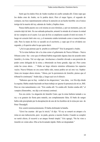 Todos Juntos Muertos- Charlaine Harris-
Sentí que los dedos fríos de Andre rozaban mi cuello sentada allí. Cómo supe que
los dedos eran de Andre, no le podría decir; Pero el toque ligero, el segundo de
contacto, me hizo repentinamente enfocar la atención en un hecho horrible: era el único
testigo de la muerte del rey, además de Andre y Sophie-Anne.
Nunca había puesto eso a mí misma en esos términos, y por un momento, juro, mi
corazón dejó de latir. En esa salteada pulsación, arrastré la mirada de al menos la mitad
de los vampiros en el cuarto. Los ojos de Eric se ampliaron cuando él miró mi rostro. Y
luego mi corazón latió otra vez, y el momento estaba terminado como si nunca hubiese
sido. Pero la mano de Eric se sacudió en el escritorio, y supe que él no olvidaría ese
segundo, y él querría saber lo que quiso decir.
“¿Así es que piensas que la prueba se celebrará?” Eric le preguntó a Andre.
“Si la reina hubiese ido a la cima como el gobernante de Nueva Orleans - Nueva
Orleans como fue - creo que el tribunal habría negociado alguna clase de acuerdo entre
Jennifer y la reina. Tal vez algo que involucrase a Jennifer elevada a una posición de
poder como delegada de la reina y obteniendo un bono grande; algo así. Pero como
están las cosas ahora. . .” Hubo un largo silencio mientras rellenamos los espacios
vacíos. Nueva Orleans no era como había sido, nunca podría ser así otra vez. Sophie-
Anne era incapaz ahora mismo. “Ahora, por la persistencia de Jennifer, pienso que el
tribunal lo continuará,” Andre dijo, y luego cayó en el silencio.
“Sabemos que no hay verdad en las alegaciones,” una clara, voz fría dijo desde
la esquina. Había estado haciendo un buen trabajo en ignorar la presencia de mi ex, Bill.
Pero no vino naturalmente a mí. “Eric estaba allí. Yo estaba allí. Sookie estaba allí,” el
vampiro (Sinnombre, me dije a mí misma) continuó.
Eso era cierto. La alegación de Jennifer Cater, que la reina hubiera tentado a su
rey a su granero de fiesta para matarle, era completamente falsa. El baño de sangre
había sido precipitado por la decapitación de uno de los hombres de la reina por uno de
Peter Threadgill.
Eric sonrió reminiscéntemente. Él había disfrutado la batalla.
“Llevé las cuentas del que lo inició,” él dijo. “El rey se esmeró en atrapar a la
reina en una indiscreción, pero no pudo, gracias a nuestra Sookie. Cuando su complot
no surtió efecto, él recurrió a un ataque frontal simple.” Eric agregó, “No he visto a
Jennifer en veinte años. Ella se ha levantado rápido. Debe ser despiadada.”
13
 