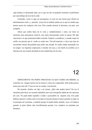 Todos Juntos Muertos- Charlaine Harris-
capa freática es demasiado alta), así es que me dio un pequeño momento escalofriante
por estar debajo de nivel de la calle.
Caminaba como si algo me persiguiese, lo cual era una forma poco literal era
absolutamente cierto, y pensaría acerca de la maldita maleta así es que no tendría que
pensar acerca de cualquier otra cosa. Pero cuando alcancé el descanso, me paré por
completo.
Ahora que estaba fuera de la vista y verdaderamente a solas, me tomé un
momento para permanecer inmóvil, una mano descansando contra la pared. Me dejé
reaccionar a lo que justamente había ocurrido. Empecé a sacudirme, y cuando toqué mi
cuello, me percaté que el cuello se sentía raro. Tiré del material y e hice una clase de
torcimiento lateral descendente para darle una mirada. El cuello estaba manchado con
mi sangre. Las lágrimas empezaron a inundar mis ojos, y me hundí en cuclillas en el
descanso de esa escalera desolada en una ciudad lejos de mi casa.
12
SIMPLEMENTE NO PODÍA PROCESAR LO QUE HABÍA OCURRIDO; no
coincidía con imagen interior de mí misma o cómo me comportaba. Sólo podía pensar,
tenías que estar allí. Y aun así eso no sonaba convincente.
De acuerdo, Sookie, me dije a mí misma. ¿Qué más podías hacer? No era el
momento para hacer un recuento detallado, pero una tomografía rápida de mis opciones
dio cero. No pude haber repelido a Andre o persuadirlo de dejarme sola. Eric pudo
haberse opuesto a Andre, pero él escogió no hacerlo porque él quiso guardar su lugar en
la jerarquía de Louisiana, y también porque él podría haber perdido. Aun si él hubiese
ganado, la pena habría sido increíblemente pesada. Los vampiros no peleaban por
humanos.
130
 