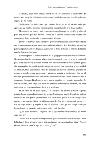 Todos Juntos Muertos- Charlaine Harris-
Asimismo, pude haber elegido morir en vez de sométame al intercambio de
sangre, pero no estaba realmente segura de cómo habría logrado eso, y estaba realmente
segura que no quería.
Simplemente no hubo nada que pudiese haber hecho, al menos nada que
apareciese de pronto a mi mente mientras estaba en cuclillas allí en la beige escalera.
Me sacudí a mí misma, pasé por mi cara un pañuelo de mi bolsillo, y alisé mi
pelo. Me puse de pie más derecha. Estaba en el camino correcto para recobrar mi
autoimagen. Tenía que guardar el resto para más adelante.
Empujé la puerta de metal y me moví gradualmente hacia un área cavernosa hecha
con cemento armado. Como había progresado más allá en el área de trabajo del hotel (a
partir del primer corredor beige), la decoración se había reducido al mínimo. Esta área
era absolutamente funcional.
Nadie me prestó la menor atención, así es que pegué una buena mirada alrededor.
No es como si estaba ansiosa por volver rápidamente con la reina, correcto? A través del
piso, había un elevador industrial enorme. Este hotel había sido diseñado con tan pocas
aberturas encima del mundo exterior como era posible, para minimizar la oportunidad
de intrusión, tanto de humanos como del enemigo sol. Pero el hotel tenía que tener al
menos un muelle grande para cargar y descargar ataúdes y suministros. Éste era el
elevador que sirvió ese muelle. Los ataúdes entraron aquí antes de que fueran llevados a
sus cuartos llamados. Dos hombres uniformados armados con escopetas aguantaban de
cara al elevador, pero tengo que decir que se vieron notablemente aburridos, en nada
análogos a los perros guardianes alerta en el vestíbulo.
En un área por la pared lejana, a la izquierda del enorme elevador, algunas
maletas fueron bajadas bruscamente en un tipo desamparado corral de maletas, un área
delineado por esos postes que contienen tiras retractables que se usan para dirigir a los
gentíos en aeropuertos. Nadie pareció encargarse de ellos, así es que caminé encima – y
fue un largo paseo – y empecé a leer las etiquetas. Hubo ya otro lacayo como yo
buscando entre el equipaje, un joven con gafas y traje de calle.
“¿Qué estás buscando?” Pregunté. “Si lo veo mientras estoy mirando, lo puedo
sacar para ti.”
“Buena idea. Recepción llamó para decir que teníamos una maleta aquí que no la
había hecho llegar al cuarto, por lo tanto aquí estoy. La etiqueta debería decir ' Phoebe
Golden, Reina de Iowa ' o algo por el estilo. ¿Y tú?”
131
 