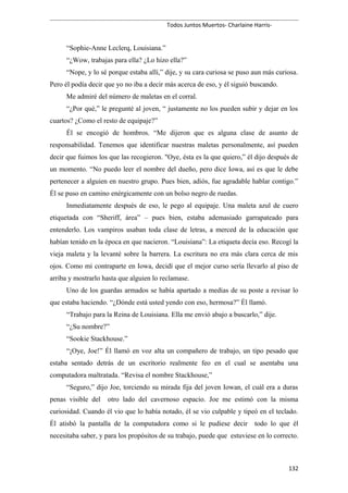 Todos Juntos Muertos- Charlaine Harris-
“Sophie-Anne Leclerq, Louisiana.”
“¿Wow, trabajas para ella? ¿Lo hizo ella?”
“Nope, y lo sé porque estaba allí,” dije, y su cara curiosa se puso aun más curiosa.
Pero él podía decir que yo no iba a decir más acerca de eso, y él siguió buscando.
Me admiré del número de maletas en el corral.
“¿Por qué,” le pregunté al joven, “ justamente no los pueden subir y dejar en los
cuartos? ¿Como el resto de equipaje?”
Él se encogió de hombros. “Me dijeron que es alguna clase de asunto de
responsabilidad. Tenemos que identificar nuestras maletas personalmente, así pueden
decir que fuimos los que las recogieron. "Oye, ésta es la que quiero,” él dijo después de
un momento. “No puedo leer el nombre del dueño, pero dice Iowa, así es que le debe
pertenecer a alguien en nuestro grupo. Pues bien, adiós, fue agradable hablar contigo.”
Él se puso en camino enérgicamente con un bolso negro de ruedas.
Inmediatamente después de eso, le pego al equipaje. Una maleta azul de cuero
etiquetada con “Sheriff, área” – pues bien, estaba ademasiado garrapateado para
entenderlo. Los vampiros usaban toda clase de letras, a merced de la educación que
habían tenido en la época en que nacieron. “Louisiana”: La etiqueta decía eso. Recogí la
vieja maleta y la levanté sobre la barrera. La escritura no era más clara cerca de mis
ojos. Como mi contraparte en Iowa, decidí que el mejor curso sería llevarlo al piso de
arriba y mostrarlo hasta que alguien lo reclamase.
Uno de los guardas armados se había apartado a medias de su poste a revisar lo
que estaba haciendo. “¿Dónde está usted yendo con eso, hermosa?” Él llamó.
“Trabajo para la Reina de Louisiana. Ella me envió abajo a buscarlo,” dije.
“¿Su nombre?”
“Sookie Stackhouse.”
“¡Oye, Joe!” Él llamó en voz alta un compañero de trabajo, un tipo pesado que
estaba sentado detrás de un escritorio realmente feo en el cual se asentaba una
computadora maltratada. “Revisa el nombre Stackhouse,”
“Seguro,” dijo Joe, torciendo su mirada fija del joven Iowan, el cuál era a duras
penas visible del otro lado del cavernoso espacio. Joe me estimó con la misma
curiosidad. Cuando él vio que lo había notado, él se vio culpable y tipeó en el teclado.
Él atisbó la pantalla de la computadora como si le pudiese decir todo lo que él
necesitaba saber, y para los propósitos de su trabajo, puede que estuviese en lo correcto.
132
 