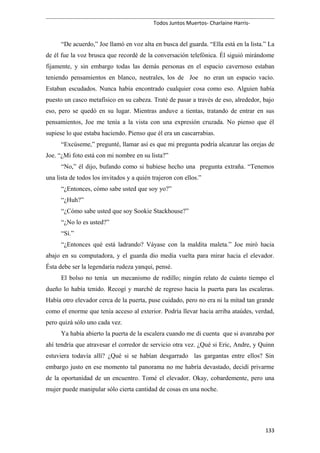 Todos Juntos Muertos- Charlaine Harris-
“De acuerdo,” Joe llamó en voz alta en busca del guarda. “Ella está en la lista.” La
de él fue la voz brusca que recordé de la conversación telefónica. Él siguió mirándome
fijamente, y sin embargo todas las demás personas en el espacio cavernoso estaban
teniendo pensamientos en blanco, neutrales, los de Joe no eran un espacio vacío.
Estaban escudados. Nunca había encontrado cualquier cosa como eso. Alguien había
puesto un casco metafísico en su cabeza. Traté de pasar a través de eso, alrededor, bajo
eso, pero se quedó en su lugar. Mientras anduve a tientas, tratando de entrar en sus
pensamientos, Joe me tenía a la vista con una expresión cruzada. No pienso que él
supiese lo que estaba haciendo. Pienso que él era un cascarrabias.
“Excúseme,” pregunté, llamar así es que mi pregunta podría alcanzar las orejas de
Joe. “¿Mi foto está con mi nombre en su lista?”
“No,” él dijo, bufando como si hubiese hecho una pregunta extraña. “Tenemos
una lista de todos los invitados y a quién trajeron con ellos.”
“¿Entonces, cómo sabe usted que soy yo?”
“¿Huh?”
“¿Cómo sabe usted que soy Sookie Stackhouse?”
“¿No lo es usted?”
“Sí.”
“¿Entonces qué está ladrando? Váyase con la maldita maleta.” Joe miró hacia
abajo en su computadora, y el guarda dio media vuelta para mirar hacia el elevador.
Ésta debe ser la legendaria rudeza yanqui, pensé.
El bolso no tenía un mecanismo de rodillo; ningún relato de cuánto tiempo el
dueño lo había tenido. Recogí y marché de regreso hacia la puerta para las escaleras.
Había otro elevador cerca de la puerta, puse cuidado, pero no era ni la mitad tan grande
como el enorme que tenía acceso al exterior. Podría llevar hacia arriba ataúdes, verdad,
pero quizá sólo uno cada vez.
Ya había abierto la puerta de la escalera cuando me di cuenta que si avanzaba por
ahí tendría que atravesar el corredor de servicio otra vez. ¿Qué si Eric, Andre, y Quinn
estuviera todavía allí? ¿Qué si se habían desgarrado las gargantas entre ellos? Sin
embargo justo en ese momento tal panorama no me habría devastado, decidí privarme
de la oportunidad de un encuentro. Tomé el elevador. Okay, cobardemente, pero una
mujer puede manipular sólo cierta cantidad de cosas en una noche.
133
 