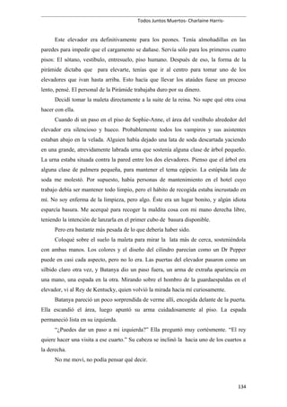 Todos Juntos Muertos- Charlaine Harris-
Este elevador era definitivamente para los peones. Tenía almohadillas en las
paredes para impedir que el cargamento se dañase. Servía sólo para los primeros cuatro
pisos: El sótano, vestíbulo, entresuelo, piso humano. Después de eso, la forma de la
pirámide dictaba que para elevarte, tenías que ir al centro para tomar uno de los
elevadores que ivan hasta arriba. Esto hacía que llevar los ataúdes fuese un proceso
lento, pensé. El personal de la Pirámide trabajaba duro por su dinero.
Decidí tomar la maleta directamente a la suite de la reina. No supe qué otra cosa
hacer con ella.
Cuando di un paso en el piso de Sophie-Anne, el área del vestíbulo alrededor del
elevador era silencioso y hueco. Probablemente todos los vampiros y sus asistentes
estaban abajo en la velada. Alguien había dejado una lata de soda descartada yaciendo
en una grande, atrevidamente labrada urna que sostenía alguna clase de árbol pequeño.
La urna estaba situada contra la pared entre los dos elevadores. Pienso que el árbol era
alguna clase de palmera pequeña, para mantener el tema egipcio. La estúpida lata de
soda me molestó. Por supuesto, había personas de mantenimiento en el hotel cuyo
trabajo debía ser mantener todo limpio, pero el hábito de recogida estaba incrustado en
mí. No soy enferma de la limpieza, pero algo. Éste era un lugar bonito, y algún idiota
esparcía basura. Me acerqué para recoger la maldita cosa con mi mano derecha libre,
teniendo la intención de lanzarla en el primer cubo de basura disponible.
Pero era bastante más pesada de lo que debería haber sido.
Coloqué sobre el suelo la maleta para mirar la lata más de cerca, sosteniéndola
con ambas manos. Los colores y el diseño del cilindro parecían como un Dr Pepper
puede en casi cada aspecto, pero no lo era. Las puertas del elevador pasaron como un
silbido claro otra vez, y Batanya dio un paso fuera, un arma de extraña apariencia en
una mano, una espada en la otra. Mirando sobre el hombro de la guardaespaldas en el
elevador, vi al Rey de Kentucky, quien volvió la mirada hacia mí curiosamente.
Batanya pareció un poco sorprendida de verme allí, encogida delante de la puerta.
Ella escandió el área, luego apuntó su arma cuidadosamente al piso. La espada
permaneció lista en su izquierda.
“¿Puedes dar un paso a mi izquierda?” Ella preguntó muy cortésmente. “El rey
quiere hacer una visita a ese cuarto.” Su cabeza se inclinó la hacia uno de los cuartos a
la derecha.
No me moví, no podía pensar qué decir.
134
 