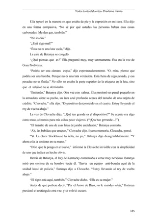 Todos Juntos Muertos- Charlaine Harris-
Ella reparó en la manera en que estaba de pie y la expresión en mi cara. Ella dijo
en una forma compasiva, “No sé por qué ustedes las personas beben esas cosas
carbonadas. Me dan gas, también.”
“No es eso.”
“¿Está algo mal?”
“Ésta no es una lata vacía,” dije.
La cara de Batanya se congeló.
“¿Qué piensas que es?” Ella preguntó muy, muy serenamente. Esa era la voz de
Gran Problema.
“Podría ser una cámara espía,” dije esperanzadoramente. “O, mira, pienso que
podría ser una bomba. Porque no es una lata verdadera. Está llena de algo pesado, y esa
pesadez no es fluida.” No sólo no estaba la parte superior de la etiqueta en la lata, sino
que el interior no se derramaba.
“Entiendo,” Batanya dijo. Otra vez con calma. Ella presionó un panel pequeño en
la armadura sobre su pecho, un área azul profundo acerca del tamaño de una tarjeta de
crédito. “Clovache,” ella dijo. “Dispositivo desconocido en el cuatro. Estoy llevando al
rey de vuelta abajo.”
La voz de Clovache dijo, “¿Qué tan grande es el dispositivo?” Su acento era algo
como ruso, al menos para mis oídos poco viajeros. (“¿Que tan grrrande...?”)
“El tamaño de una de esas latas de jarabe endulzado,” Batanya contestó.
“Ah, las bebidas que eructan,” Clovache dijo. Buena memoria, Clovache, pensé.
“Sí. La chica Stackhouse lo notó, no yo,” Batanya dijo desagradablemente. “Y
ahora ella la sostiene en su mano.”
“Dile que la ponga en el suelo,” informó la Clovache invisible con la simplicidad
de uno que indica un hecho obvio.
Detrás de Batanya, el Rey de Kentucky comenzaba a verse muy nervioso. Batanya
miró por encima de su hombro hacia él. “Envía un equipo anti-bomba aquí de la
unidad local de policía,” Batanya dijo a Clovache. “Estoy llevando al rey de vuelta
abajo.”
“El tigre está aquí, también,” Clovache dicho. “Ella es su mujer.”
Antes de que pudiese decir, “Por el Amor de Dios, no le mandes subir,” Batanya
presionó el rectángulo otra vez, y se volvió oscuro.
135
 