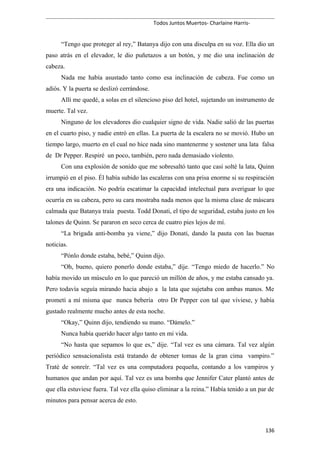 Todos Juntos Muertos- Charlaine Harris-
“Tengo que proteger al rey,” Batanya dijo con una disculpa en su voz. Ella dio un
paso atrás en el elevador, le dio puñetazos a un botón, y me dio una inclinación de
cabeza.
Nada me había asustado tanto como esa inclinación de cabeza. Fue como un
adiós. Y la puerta se deslizó cerrándose.
Allí me quedé, a solas en el silencioso piso del hotel, sujetando un instrumento de
muerte. Tal vez.
Ninguno de los elevadores dio cualquier signo de vida. Nadie salió de las puertas
en el cuarto piso, y nadie entró en ellas. La puerta de la escalera no se movió. Hubo un
tiempo largo, muerto en el cual no hice nada sino mantenerme y sostener una lata falsa
de Dr Pepper. Respiré un poco, también, pero nada demasiado violento.
Con una explosión de sonido que me sobresaltó tanto que casi solté la lata, Quinn
irrumpió en el piso. Él había subido las escaleras con una prisa enorme si su respiración
era una indicación. No podría escatimar la capacidad intelectual para averiguar lo que
ocurría en su cabeza, pero su cara mostraba nada menos que la misma clase de máscara
calmada que Batanya traía puesta. Todd Donati, el tipo de seguridad, estaba justo en los
talones de Quinn. Se pararon en seco cerca de cuatro pies lejos de mí.
“La brigada anti-bomba ya viene,” dijo Donati, dando la pauta con las buenas
noticias.
“Pónlo donde estaba, bebé,” Quinn dijo.
“Oh, bueno, quiero ponerlo donde estaba,” dije. “Tengo miedo de hacerlo.” No
había movido un músculo en lo que pareció un millón de años, y me estaba cansado ya.
Pero todavía seguía mirando hacia abajo a la lata que sujetaba con ambas manos. Me
prometí a mí misma que nunca bebería otro Dr Pepper con tal que viviese, y había
gustado realmente mucho antes de esta noche.
“Okay,” Quinn dijo, tendiendo su mano. “Dámelo.”
Nunca había querido hacer algo tanto en mi vida.
“No hasta que sepamos lo que es,” dije. “Tal vez es una cámara. Tal vez algún
periódico sensacionalista está tratando de obtener tomas de la gran cima vampiro.”
Traté de sonreír. “Tal vez es una computadora pequeña, contando a los vampiros y
humanos que andan por aquí. Tal vez es una bomba que Jennifer Cater plantó antes de
que ella estuviese fuera. Tal vez ella quiso eliminar a la reina.” Había tenido a un par de
minutos para pensar acerca de esto.
136
 