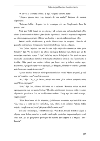 Todos Juntos Muertos- Charlaine Harris-
“Y tal vez te sacará las mano,” él dijo. “Déjame tomarlo, bebé.”
“¿Seguro quieres hacer eso, después de esta noche?” Pregunté de manera
deprimente.
“Podemos hablar después. No te preocupes por eso. Simplemente dame la
maldita lata.”
Noté que Todd Donati no se ofrecía, y él ya tenía una enfermedad fatal. ¿No
quería él salir como un héroe? ¿Qué estaba equivocado con él? Luego tuve vergüenza
de mí misma por pensar eso. Él tenía una familia, y querría cada minuto con ellos.
Donati sudaba visiblemente, y estaba blanco como un vampiro. Hablaba al
pequeño auricular que traía puesto, transmitiendo lo que veía a… alguien.
“No, Quinn. Alguien con uno de esos trajes especiales necesarios viene para
tomarlo,” dije. “No me muevo. La lata no se mueve. Estamos bien. Hasta que un de
esos tipos especiales venga. O tipa,” incluí en interés de la justicia. Me sentía un poco
insensata. Las sacudidas múltiples de la noche cobraban su tarifa en mí, y comenzaba a
temblar. Más, pensé que estaba chiflada por hacer esto; y todavía estaba aquí,
haciéndolo. “¿Alguien tiene visión de rayos X?” Pregunté, tratando de sonreír. “¿Dónde
está Superman cuando lo necesitas?”
"¿Estás tratando de ser un mártir por esas malditas cosas?” Quinn preguntó, y creí
que las “malditas cosas” eran los vampiros.
“Ha,” dije. “Oh, ja, ja. Bravo, porque me aman. ¿Ves cuántos vampiros están
aquí? Cero, ¿correcto?”
“Uno,” dijo Eric, saliéndo del hueco de la escalera. “Estamos atados un poco
apretadamente para mi gusto, Sookie.” Él estaba visiblemente tenso; no podía recordar
alguna vez que viese a Eric tan notablemente ansioso. “Estoy aquí para morir contigo,
según parece.”
“Bien. Para hacer mi día absoluta y jodidamente completo, aquí está Eric otra
vez,” dije, y si soné un poco sarcástica, bien, estaba en mi derecho. “¿Están todos
ustedes completamente locos? ¡Váyanse al infierno de aquí!”
Con una voz enérgica, Todd Donati dijo, “Pues Bien, lo haré. Usted no dejará a
alguien tomar la lata, usted no la pondrá en el suelo, y usted no ha puesto el grito en el
cielo aún. Así es que pienso que bajaré la escalera para esperar a la brigada anti-
bomba.”
137
 
