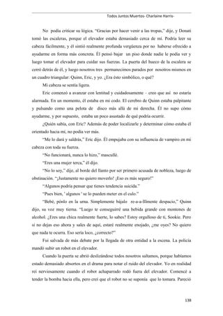 Todos Juntos Muertos- Charlaine Harris-
No podía criticar su lógica. “Gracias por hacer venir a las tropas,” dije, y Donati
tomó las escaleras, porque el elevador estaba demasiado cerca de mí. Podría leer su
cabeza fácilmente, y él sintió realmente profunda vergüenza por no haberse ofrecido a
ayudarme en forma más concreta. Él pensó bajar un piso donde nadie le podía ver y
luego tomar el elevador para cuidar sus fuerzas. La puerta del hueco de la escalera se
cerró detrás de él, y luego nosotros tres permanecimos parados por nosotros mismos en
un cuadro triangular: Quinn, Eric, y yo. ¿Era ésto simbólico, o qué?
Mi cabeza se sentía ligera.
Eric comenzó a avanzar con lentitud y cuidadosamente – creo que así no estaría
alarmada. En un momento, él estaba en mi codo. El cerebro de Quinn estaba palpitante
y pulsando como una pelota de disco más allá de mi derecha. Él no supo cómo
ayudarme, y por supuesto, estaba un poco asustado de qué podría ocurrir.
¿Quién sabía, con Eric? Además de poder localizarle y determinar cómo estaba él
orientado hacia mí, no podía ver más.
“Me lo dará y saldrás,” Eric dijo. Él empujaba con su influencia de vampiro en mi
cabeza con toda su fuerza.
“No funcionará, nunca lo hizo,” mascullé.
“Eres una mujer terca,” él dijo.
“No lo soy,” dije, al borde del llanto por ser primero acusada de nobleza, luego de
obstinación. “¡Justamente no quiero moverlo! ¡Eso es más seguro!”
“Algunos podría pensar que tienes tendencia suicida.”
“Pues bien, ' algunos ' se lo pueden meter en el culo.”
“Bebé, pónlo en la urna. Simplemente bájalo re-a-a-lllmente despacio,” Quinn
dijo, su voz muy tierna. “Luego te conseguirré una bebida grande con montones de
alcohol. ¿Eres una chica realmente fuerte, lo sabes? Estoy orgulloso de ti, Sookie. Pero
si no dejas eso ahora y sales de aquí, estaré realmente enojado, ¿me oyes? No quiero
que nada te ocurra. Eso sería loco, ¿correcto?”
Fui salvada de más debate por la llegada de otra entidad a la escena. La policía
mandó subir un robot en el elevador.
Cuando la puerta se abrió deslizándose todos nosotros saltamos, porque habíamos
estado demasiado absortos en el drama para notar el ruido del elevador. Yo en realidad
reí nerviosamente cuando el robot achaparrado rodó fuera del elevador. Comencé a
tender la bomba hacia ella, pero creí que el robot no se suponía que lo tomara. Pareció
138
 