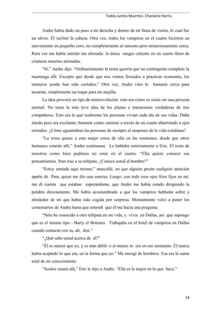 Todos Juntos Muertos- Charlaine Harris-
Andre había dado un paso a mi derecha y dentro de mi línea de visión, lo cual fue
un alivio. Él inclinó la cabeza. Otra vez, todos los vampiros en el cuarto hicieron un
movimiento en pequeño coro, no completamente al unísono pero misteriosamente cerca.
Rara vez me había sentido tan alienada: la única sangre caliente en un cuarto lleno de
criaturas muertas animadas.
“Sí,” Andre dijo. “Ordinariamente la reina querría que un contingente completo la
mantenga allí. Excepto que desde que nos vemos forzados a practicar economía, los
números yendo han sido cortados.” Otra vez, Andre vino lo bastante cerca para
tocarme, simplemente un toque para mi mejilla.
La idea provocó un tipo de minirevelación: esto era cómo se sintía ser una persona
normal. No tenía la más leve idea de los planes e intenciones verdaderas de mis
compañeros. Esto era lo qué realmente las personas vivían cada día de sus vidas. Daba
miedo pero era excitante; bastante como caminar a través de un cuarto abarrotado a ojos
cerrados. ¿Cómo aguantaban las personas de siempre el suspenso de la vida cotidiana?
“La reina quiere a esta mujer cerca de ella en las reuniones, desde que otros
humanos estarán allí,” Andre continuase. Le hablaba estrictamente a Eric. El resto de
nosotros como bien pudimos no estar en el cuarto. “Ella quiere conocer sus
pensamientos. Stan trae a su telépata. ¿Conoce usted al hombre?”
“Estoy sentada aquí mismo,” mascullé, no que alguien preste cualquier atención
aparte de Pam, quien me dio una sonrisa. Luego, con todo esos ojos fríos fijos en mí,
me di cuenta que estaban esperándome, que Andre me había estado dirigiendo la
palabra directamente. Me había acostumbrado a que los vampiros hablante sobre y
alrededor de mí que había sido cogida por sorpresa. Mentalmente volví a poner los
comentarios de Andre hasta que entendí que él me hacía una pregunta.
“Sólo he conocido a otro telépata en mi vida, y vivía en Dallas, así que supongo
que es el mismo tipo - Barry el Botones. Trabajaba en el hotel de vampiros en Dallas
cuando contacté con su, ah, don.”
“¿Qué sabe usted acerca de él?”
“Él es menor que yo, y es más débil- o al menos lo era en ese momento. Él nunca
había aceptado lo que era, en la forma que yo.” Me encogí de hombros. Esa era la suma
total de mi conocimiento.
“Sookie estará allí,” Eric le dijo a Andre. “Ella es la mejor en lo que hace.”
14
 