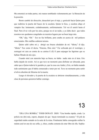Todos Juntos Muertos- Charlaine Harris-
Me estremecí en todas partes, mis manos temblando violentamente por la liberación de
la posición.
Boom cambió de dirección, desaceleró por el traje, y gesticuló hacia Quinn para
que reabrirse la puerta del hueco de la escalera. Quinn lo hizo, y escalera abajo el
vampiro fue: lentamente, cuidadosamente, uniformemente. Tal vez él sonrió hasta el
final. Pero él no volo por los aires, porque no oí un ruido, y yo debo decir que todos
nosotros nos quedamos congelados en nuestros lugares por un buen largo rato.
“Oh,” dije, “Oh.” Eso no fue brillante, pero estaba en acerca de mil pedazos
emocionales. Mis rodillas cedieron terreno.
Quinn saltó sobre mí y abrigó sus brazos alrededor de mí. “Idiota,” él dijo.
“Idiota.” Fue como él decía, “Gracias, Dios mío.” Fui sofocada por el weretigre, y
restregué mi cara en contra de su camisa E (E) E para enjuagar las lágrimas que se
habían filtrado de mis ojos.
Cuando miré con atención bajo su brazo, no había nadie más en el área. Eric
había dejado de existir. Así es que tuve un momento para disfrutar ser abrazada, para
saber que a Quinn todavía le gustaba yo, que la cosa con Andre y Eric, no había matado
todo sentimiento que él había comenzado a tener por mí. Tuve un momento para sentir
el alivio absoluto de librarme de la muerte.
Luego el elevador y la puerta de la escalera se abrieron simultáneamente, y toda
clase de personas quisieron hablar conmigo.
13
“ERA UNA BOMBA,” TODD DONATI DIJO. “Una bomba rápida, cruda. La
policía me dirá más, espero, después de que hayan terminado su examen.” El jefe de
seguridad estaba sentado en la suite de la reina. Finalmente había conseguido estibar la
maleta azul en uno de sus sofás, y, chico, estaba contenta de estar libre de ella. Sophie-
140
 