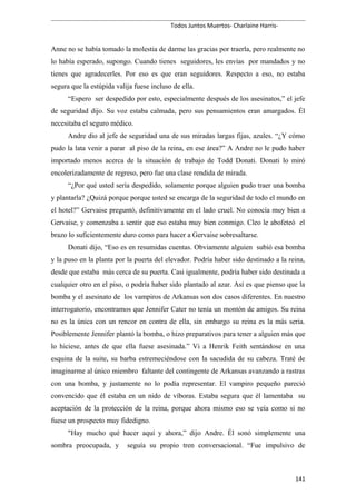 Todos Juntos Muertos- Charlaine Harris-
Anne no se había tomado la molestia de darme las gracias por traerla, pero realmente no
lo había esperado, supongo. Cuando tienes seguidores, les envías por mandados y no
tienes que agradecerles. Por eso es que eran seguidores. Respecto a eso, no estaba
segura que la estúpida valija fuese incluso de ella.
“Espero ser despedido por esto, especialmente después de los asesinatos,” el jefe
de seguridad dijo. Su voz estaba calmada, pero sus pensamientos eran amargados. Él
necesitaba el seguro médico.
Andre dio al jefe de seguridad una de sus miradas largas fijas, azules. “¿Y cómo
pudo la lata venir a parar al piso de la reina, en ese área?” A Andre no le pudo haber
importado menos acerca de la situación de trabajo de Todd Donati. Donati lo miró
encolerizadamente de regreso, pero fue una clase rendida de mirada.
“¿Por qué usted sería despedido, solamente porque alguien pudo traer una bomba
y plantarla? ¿Quizá porque porque usted se encarga de la seguridad de todo el mundo en
el hotel?” Gervaise preguntó, definitivamente en el lado cruel. No conocía muy bien a
Gervaise, y comenzaba a sentir que eso estaba muy bien conmigo. Cleo le abofeteó el
brazo lo suficientemente duro como para hacer a Gervaise sobresaltarse.
Donati dijo, “Eso es en resumidas cuentas. Obviamente alguien subió esa bomba
y la puso en la planta por la puerta del elevador. Podría haber sido destinado a la reina,
desde que estaba más cerca de su puerta. Casi igualmente, podría haber sido destinada a
cualquier otro en el piso, o podría haber sido plantado al azar. Así es que pienso que la
bomba y el asesinato de los vampiros de Arkansas son dos casos diferentes. En nuestro
interrogatorio, encontramos que Jennifer Cater no tenía un montón de amigos. Su reina
no es la única con un rencor en contra de ella, sin embargo su reina es la más seria.
Posiblemente Jennifer plantó la bomba, o hizo preparativos para tener a alguien más que
lo hiciese, antes de que ella fuese asesinada.” Vi a Henrik Feith sentándose en una
esquina de la suite, su barba estremeciéndose con la sacudida de su cabeza. Traté de
imaginarme al único miembro faltante del contingente de Arkansas avanzando a rastras
con una bomba, y justamente no lo podía representar. El vampiro pequeño pareció
convencido que él estaba en un nido de víboras. Estaba segura que él lamentaba su
aceptación de la protección de la reina, porque ahora mismo eso se veía como si no
fuese un prospecto muy fidedigno.
"Hay mucho qué hacer aquí y ahora,” dijo Andre. Él sonó simplemente una
sombra preocupada, y seguía su propio tren conversacional. “Fue impulsivo de
141
 