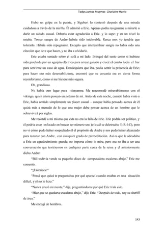 Todos Juntos Muertos- Charlaine Harris-
Hubo un golpe en la puerta, y Sigebert lo contestó después de una mirada
cuidadosa a través de la mirilla. Él admitió a Eric. Apenas podía resignarme a mirarle o
darle un saludo casual. Debería estar agradecida a Eric, y lo supe; y en un nivel lo
estaba. Tomar sangre de Andre habría sido intolerable. Rasca eso: yo tendría que
tolerarlo. Habría sido repugnante. Excepto que intercambiar sangre no había sido una
elección que tuve que hacer, y no iba a olvidarlo.
Eric estaba sentado sobre el sofá a mi lado. Brinqué del susto como si hubiese
sido pinchada por un aguijón eléctrico para arrear ganado y crucé el cuarto hacia el bar
para servirme un vaso de agua. Dondequiera que iba, podía sentir la presencia de Eric;
para hacer eso más desestabilizante, encontré que su cercanía era en cierta forma
reconfortante, como si me hiciese más segura.
Oh, grandioso.
No había otro lugar para sientarme. Me reacomodé miserablemente con el
vikingo, quien ahora poseyó un pedazo de mí. Antes de esta noche, cuando había visto a
Eric, había sentido simplemente un placer casual – aunque había pensado acerca de él
quizá más a menudo de lo que una mujer debe pensar acerca de un hombre que le
sobrevivirá por siglos.
Me recordé a mí misma que ésta no era la falla de Eric. Eric podría ser político, y
él podría estar enfocado en buscar ser número uno (el cuál se deletreaba E-R-I-C), pero
no vi cómo pudo haber sospechado él el propósito de Andre y nos pudo haber alcanzado
para razonar con Andre, con cualquier grado de premeditación. Así es que le adeudaba
a Eric un agradecimiento grande, no importa cómo lo mire, pero esa no iba a ser una
conversación que tuviésemos en cualquier parte cerca de la reina y el anteriormente
dicho Andre.
“Bill todavía vende su pequeño disco de computadora escaleras abajo,” Eric me
comentó.
“¿Entonces?”
“Pensé que quizá te preguntabas por qué aparecí cuando estabas en una situación
difícil, y él no lo hizo.”
“Nunca cruzó mi mente,” dije, preguntándome por qué Eric traía esto.
“Hice que se quedarse escaleras abajo,” dijo Eric. “Después de todo, soy su sheriff
de área.”
Me encogí de hombros.
143
 