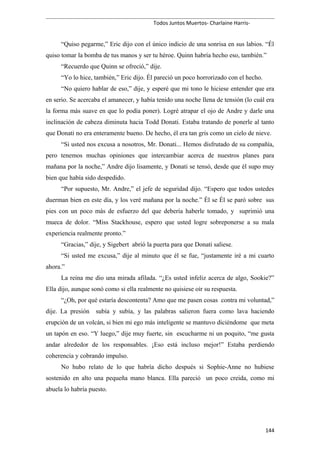 Todos Juntos Muertos- Charlaine Harris-
“Quiso pegarme,” Eric dijo con el único indicio de una sonrisa en sus labios. “Él
quiso tomar la bomba de tus manos y ser tu héroe. Quinn habría hecho eso, también.”
“Recuerdo que Quinn se ofreció,” dije.
“Yo lo hice, también,” Eric dijo. Él pareció un poco horrorizado con el hecho.
“No quiero hablar de eso,” dije, y esperé que mi tono le hiciese entender que era
en serio. Se acercaba el amanecer, y había tenido una noche llena de tensión (lo cuál era
la forma más suave en que lo podía poner). Logré atrapar el ojo de Andre y darle una
inclinación de cabeza diminuta hacia Todd Donati. Estaba tratando de ponerle al tanto
que Donati no era enteramente bueno. De hecho, él era tan gris como un cielo de nieve.
“Si usted nos excusa a nosotros, Mr. Donati... Hemos disfrutado de su compañía,
pero tenemos muchas opiniones que intercambiar acerca de nuestros planes para
mañana por la noche,” Andre dijo lisamente, y Donati se tensó, desde que él supo muy
bien que había sido despedido.
“Por supuesto, Mr. Andre,” el jefe de seguridad dijo. “Espero que todos ustedes
duerman bien en este día, y los veré mañana por la noche.” Él se Él se paró sobre sus
pies con un poco más de esfuerzo del que debería haberle tomado, y suprimió una
mueca de dolor. “Miss Stackhouse, espero que usted logre sobreponerse a su mala
experiencia realmente pronto.”
“Gracias,” dije, y Sigebert abrió la puerta para que Donati saliese.
“Si usted me excusa,” dije al minuto que él se fue, “justamente iré a mi cuarto
ahora.”
La reina me dio una mirada afilada. “¿Es usted infeliz acerca de algo, Sookie?”
Ella dijo, aunque sonó como si ella realmente no quisiese oír su respuesta.
“¿Oh, por qué estaría descontenta? Amo que me pasen cosas contra mi voluntad,”
dije. La presión subía y subía, y las palabras salieron fuera como lava haciendo
erupción de un volcán, si bien mi ego más inteligente se mantuvo diciéndome que meta
un tapón en eso. “Y luego,” dije muy fuerte, sin escucharme ni un poquito, “me gusta
andar alrededor de los responsables. ¡Eso está incluso mejor!” Estaba perdiendo
coherencia y cobrando impulso.
No hubo relato de lo que habría dicho después si Sophie-Anne no hubiese
sostenido en alto una pequeña mano blanca. Ella pareció un poco creida, como mi
abuela lo habría puesto.
144
 