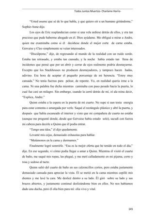Todos Juntos Muertos- Charlaine Harris-
“Usted asume que sé de lo que habla, y que quiero oír a un humano gritándome,”
Sophie-Anne dijo.
Los ojos de Eric resplandecían como si una vela ardiese detrás de ellos, y era tan
precioso que pude haberme ahogado en él. Dios ayúdame. Me obligué a mirar a Andre,
quien me examinaba como si él decidiese donde el mejor corte de carne estaba.
Gervaise y Cleo simplemente se veían interesados.
“Discúlpeme,” dije, de regresando al mundo de la realidad con un ruido sordo.
Estaba tan retrasado, y estaba tan cansado, y la noche había estado tan llena de
incidentes que pensé que por un abrir y cerrar de ojos realmente podría desmayarme.
Excepto que los Stackhouses no producen desmayadores, y tampoco hacen hadas,
adivino. Era hora de aceptar el pequeño porcentaje de mi herencia. “Estoy muy
cansada.” No tenía fuerzas para pelear, de repente. Yo, en realidad quería irme a la
cama. Ni una palabra fue dicha mientras caminaba con paso pesado hacia la puerta, lo
cual fue casi un milagro. Sin embargo, cuando la cerré detrás de mí, oí ala reina decir,
“Explica, Andre.”
Quinn estaba a la espera en la puerta de mi cuarto. No supe si aun tenía energía
para estar contenta o amargada por verle. Saqué el rectángulo plástico y abrí la puerta, y
después que había escaneado el interior y visto que mi compañera de cuarto no estaba
(aunque me pregunté donde, desde que Gervaise había estado solo), sacudí con fuerza
mi cabeza para decirle a Quinn que él podía entrar.
“Tengo una idea,” él dijo quedamente.
Levanté mis cejas, demasiado exhaustas para hablar.
“Metámonos en la cama y durmamos.”
Finalmente logré sonreírle. “Esa es la mejor oferta que he tenido en todo el día,”
dije. En ese segundo, vi cómo podía llegar a amar a Quinn. Mientras él visitó el cuarto
de baño, me saqué mis ropas, las plegué, y me metí calladamente en mi pijama, corto y
rosa y sedoso al tacto.
Quinn salió del cuarto de baño en sus calzoncillos cortos, pero estaba justamente
demasiado cansada para apreciar la vista. Él se metió en la cama mientras cepillé mis
dientes y me lavé la cara. Me deslicé dentro a su lado. Él giró sobre su lado y sus
brazos abiertos, y justamente continué deslizándome bien en ellos. No nos habíamos
dado una ducha, pero él olía bien para mí: olía vivo y vital.
145
 