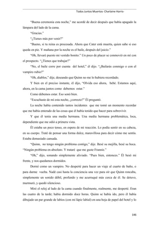 Todos Juntos Muertos- Charlaine Harris-
“Buena ceremonia esta noche,” me acordé de decir después que había apagado la
lámpara del lado de la cama.
“Gracias.”
“¿Tienes más por venir?”
“Bueno, si tu reina es procesada. Ahora que Cater está muerta, quien sabe si eso
queda en pie. Y mañana por la noche es el baile, después del juicio.”
“Oh, llevaré puesto mi vestido bonito.” Un poco de placer se conmovió en mí con
el prospecto. “¿Tienes que trabajar?”
“No, el baile corre por cuenta del hotel,” él dijo. “¿Bailarás conmigo o con el
vampiro rubio?”
“Oh, diablos,” dije, deseando que Quinn no me lo hubiera recordado.
Y bien en el preciso instante, él dijo, “Olvida eso ahora, bebé. Estamos aquí,
ahora, en la cama juntos como debemos estar.”
Como debemos estar. Eso sonó bien.
“Escuchaste de mí esta noche, ¿correcto?” Él preguntó.
La noche había contenido tantos incidentes que me tomó un momento recordar
que me había enterado de las cosas que él había tenido que hacer para sobrevivir.
Y que él tenía una media hermana. Una media hermana problemática, loca,
dependiente que me odió a primera vista.
Él estaba un poco tenso, en espera de mi reacción. Lo podía sentir en su cabeza,
en su cuerpo. Traté de pensar una forma dulce, maravillosa para decir cómo me sentía.
Estaba demasiado cansada.
“Quinn, no tengo ningún problema contigo,” dije. Besé su mejilla, besé su boca.
“Ningún problema en absoluto. Y trataré que me guste Frannie.”
“Oh,” dijo, sonando simplemente aliviado. “Pues bien, entonces.” Él besó mi
frente, y nos quedamos dormidos.
Dormí como un vampiro. No desperté para hacer un viaje al cuarto de baño, o
para darme vuelta. Nadé casi hasta la conciencia una vez para oír que Quinn roncaba,
simplemente un sonido débil, profundo y me acurruqué más cerca de él. Se detuvo,
murmuró, y quedó silencioso.
Miré el reloj al lado de la cama cuando finalmente, realmente, me desperté. Eran
las cuatro de la tarde; había dormido doce horas. Quinn se había ido, pero él había
dibujado un par grande de labios (con mi lápiz labial) en una hoja de papel del hotel y lo
146
 