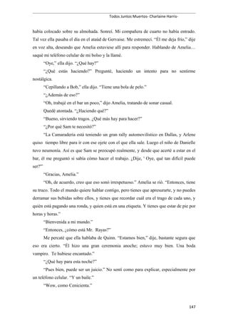 Todos Juntos Muertos- Charlaine Harris-
había colocado sobre su almohada. Sonreí. Mi compañera de cuarto no había entrado.
Tal vez ella pasaba el día en el ataúd de Gervaise. Me estremecí. “Él me deja frío,” dije
en voz alta, deseando que Amelia estuviese allí para responder. Hablando de Amelia…
saqué mi teléfono celular de mi bolso y la llamé.
“Oye,” ella dijo. “¿Qué hay?”
“¿Qué estás haciendo?” Pregunté, haciendo un intento para no sentirme
nostálgica.
“Cepillando a Bob,” ella dijo. “Tiene una bola de pelo.”
“¿Además de eso?”
“Oh, trabajé en el bar un poco,” dijo Amelia, tratando de sonar casual.
Quedé atontada. “¿Haciendo qué?”
“Bueno, sirviendo tragos. ¿Qué más hay para hacer?”
“¿Por qué Sam te necesitó?”
“La Camaradería está teniendo un gran rally automovilístico en Dallas, y Arlene
quiso tiempo libre para ir con ese ojete con el que ella sale. Luego el niño de Danielle
tuvo neumonía. Así es que Sam se preocupó realmente, y desde que acerté a estar en el
bar, él me preguntó si sabía cómo hacer el trabajo. ¿Dije, ' Oye, qué tan difícil puede
ser?'”
“Gracias, Amelia.”
“Oh, de acuerdo, creo que eso sonó irrespetuoso.” Amelia se rió. “Entonces, tiene
su truco. Todo el mundo quiere hablar contigo, pero tienes que apresurarte, y no puedes
derramar sus bebidas sobre ellos, y tienes que recordar cuál era el trago de cada uno, y
quién está pagando una ronda, y quien está en una etiqueta. Y tienes que estar de pie por
horas y horas.”
“Bienvenida a mi mundo.”
“Entonces, ¿cómo está Mr. Rayas?”
Me percaté que ella hablaba de Quinn. “Estamos bien,” dije, bastante segura que
eso era cierto. “Él hizo una gran ceremonia anoche; estuvo muy bien. Una boda
vampiro. Te hubiese encantado.”
“¿Qué hay para esta noche?”
“Pues bien, puede ser un juicio.” No sentí como para explicar, especialmente por
un teléfono celular. “Y un baile.”
“Wow, como Cenicienta.”
147
 