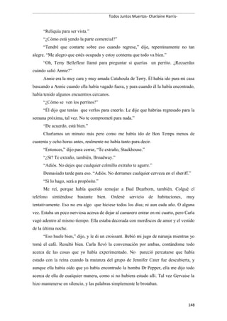 Todos Juntos Muertos- Charlaine Harris-
“Reliquia para ser vista.”
“¿Cómo está yendo la parte comercial?”
“Tendré que contarte sobre eso cuando regrese,” dije, repentinamente no tan
alegre. “Me alegro que estés ocupada y estoy contenta que todo va bien.”
“Oh, Terry Bellefleur llamó para preguntar si querías un perrito. ¿Recuerdas
cuándo salió Annie?”
Annie era la muy cara y muy amada Catahoula de Terry. Él había ido para mi casa
buscando a Annie cuando ella había vagado fuera, y para cuando él la había encontrado,
había tenido algunos encuentros cercanos.
“¿Cómo se ven los perritos?”
“Él dijo que tenías que verlos para creerlo. Le dije que habrías regresado para la
semana próxima, tal vez. No te comprometí para nada.”
“De acuerdo, está bien.”
Charlamos un minuto más pero como me había ido de Bon Temps menos de
cuarenta y ocho horas antes, realmente no había tanto para decir.
“Entonces,” dijo para cerrar, “Te extraño, Stackhouse.”
“¿Sí? Te extraño, también, Broadway.”
“Adiós. No dejes que cualquier colmillo extraño te agarre.”
Demasiado tarde para eso. “Adiós. No derrames cualquier cerveza en el sheriff.”
“Si lo hago, será a propósito.”
Me reí, porque había querido remojar a Bud Dearborn, también. Colgué el
teléfono sintiéndose bastante bien. Ordené servicio de habitaciones, muy
tentativamente. Eso no era algo que hiciese todos los días; ni aun cada año. O alguna
vez. Estaba un poco nerviosa acerca de dejar al camarero entrar en mi cuarto, pero Carla
vagó adentro al mismo tiempo. Ella estaba decorada con mordiscos de amor y el vestido
de la última noche.
“Eso huele bien,” dijo, y le di un croissant. Bebió mi jugo de naranja mientras yo
tomé el café. Resultó bien. Carla llevó la conversación por ambas, contándome todo
acerca de las cosas que yo había experimentado. No pareció percatarse que había
estado con la reina cuando la matanza del grupo de Jennifer Cater fue descubierta, y
aunque ella había oído que yo había encontrado la bomba Dr Pepper, ella me dijo todo
acerca de ella de cualquier manera, como si no hubiera estado allí. Tal vez Gervaise la
hizo mantenerse en silencio, y las palabras simplemente le brotaban.
148
 