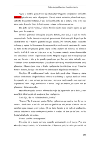 Todos Juntos Muertos- Charlaine Harris-
“¿Qué te pondrás para el baile de esta noche?” Pregunté, sintiéndome imposible
hokey(?) para incluso hacer tal pregunta. Ella me mostró su vestido, el cual era negro,
cubierto de adornos brillantes, y casi inexistente arriba de la cintura, como todos sus
otros trajes de noche. Carla definitivamente creía en enfatizar sus activos.
Ella pidió ver mi vestido, y ambas hicimos ruidos nada sinceros acerca de qué
buen gusto la otra tenía.
Tuvimos que tomar turnos para el cuarto de baño, claro está, a lo cuál no estaba
acostumbrada. Estaba bastante exasperada para cuando Carla emergió. Esperé que la
ciudad entera no se hubiese quedado sin agua caliente. Por supuesto, había suficiente
sobrante, y a pesar del desparramo de sus cosméticos en el mueble mostrador del cuarto
de baño, me las arreglé para quedar limpia y lista a tiempo. En honor de mi hermoso
vestido, traté de levantar mi pelo, pero no soy buena con cualquier cosa más compleja
que una cola de caballo. El pelo estaría suelto. Me puse un poco más de maquillaje del
que uso durante el día, y los grandes pendientes que Tara me había indicado usar.
Volteé mi cabeza experimentalmente y los observé mecerse y brillar intensamente. Eran
plateados y blancos, justo como el diseño en el corpiño de mi traje de noche. El cual es
hora de ponerse, me dije a mí misma con una sacudida pequeña de anticipación.
Oh, chico. Mi vestido era azul hielo, y tenía abalorios de plata y blancos, y estaba
cortado simplemente a la profundidad correcta en el frente y la espalda. Tenía un sostén
incorporado así es que no tuve que usar uno, y me puse panties azules que nunca me
dejarían una línea. Luego, medias finas al muslo. Luego mis zapatos, los cuales eran de
plateados y de taco muy alto.
Me había arreglado las uñas mientras la Mujer de Agua estaba en la ducha, y me
puse lápiz labial y miré mi apariencia final en el espejo.
Carla dijo, “Te ves realmente bonita, Sookie.”
“Gracias.” Le di una gran sonrisa. No hay nada mejor que vestirse bien de vez en
cuando. Sentí como si mi cita del baile de graduación me pasase a buscar con un
ramillete para prender a mi vestido. JB me había llevado a mi baile de graduación,
aunque otras chicas se lo habían pedido porque él se vería tan bien en las fotos. Mi tía
Linda había hecho mi vestido.
No más vestidos caseros para mí.
Un golpe en la puerta me tuvo mirando ansiosamente en el espejo. Pero era
Gervaise, inspeccionando si Carla estaba lista. Ella sonrió y dio la vuelta para recibir su
149
 