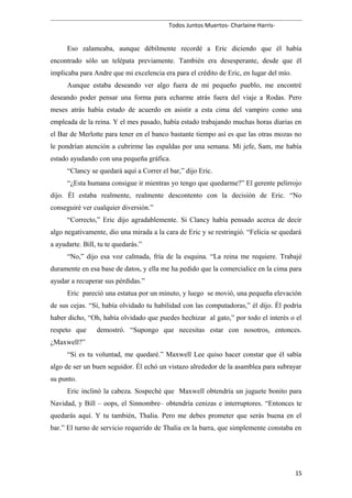 Todos Juntos Muertos- Charlaine Harris-
Eso zalameaba, aunque débilmente recordé a Eric diciendo que él había
encontrado sólo un telépata previamente. También era desesperante, desde que él
implicaba para Andre que mi excelencia era para el crédito de Eric, en lugar del mío.
Aunque estaba deseando ver algo fuera de mi pequeño pueblo, me encontré
deseando poder pensar una forma para echarme atrás fuera del viaje a Rodas. Pero
meses atrás había estado de acuerdo en asistir a esta cima del vampiro como una
empleada de la reina. Y el mes pasado, había estado trabajando muchas horas diarias en
el Bar de Merlotte para tener en el banco bastante tiempo así es que las otras mozas no
le pondrían atención a cubrirme las espaldas por una semana. Mi jefe, Sam, me había
estado ayudando con una pequeña gráfica.
“Clancy se quedará aquí a Correr el bar,” dijo Eric.
“¿Esta humana consigue ir mientras yo tengo que quedarme?” El gerente pelirrojo
dijo. Él estaba realmente, realmente descontento con la decisión de Eric. “No
conseguiré ver cualquier diversión.”
“Correcto,” Eric dijo agradablemente. Si Clancy había pensado acerca de decir
algo negativamente, dio una mirada a la cara de Eric y se restringió. “Felicia se quedará
a ayudarte. Bill, tu te quedarás.”
“No,” dijo esa voz calmada, fría de la esquina. “La reina me requiere. Trabajé
duramente en esa base de datos, y ella me ha pedido que la comercialice en la cima para
ayudar a recuperar sus pérdidas.”
Eric pareció una estatua por un minuto, y luego se movió, una pequeña elevación
de sus cejas. “Sí, había olvidado tu habilidad con las computadoras,” él dijo. Él podría
haber dicho, “Oh, había olvidado que puedes hechizar al gato,” por todo el interés o el
respeto que demostró. “Supongo que necesitas estar con nosotros, entonces.
¿Maxwell?”
“Si es tu voluntad, me quedaré.” Maxwell Lee quiso hacer constar que él sabía
algo de ser un buen seguidor. Él echó un vistazo alrededor de la asamblea para subrayar
su punto.
Eric inclinó la cabeza. Sospeché que Maxwell obtendría un juguete bonito para
Navidad, y Bill – oops, el Sinnombre– obtendría cenizas e interruptores. “Entonces te
quedarás aquí. Y tu también, Thalia. Pero me debes prometer que serás buena en el
bar.” El turno de servicio requerido de Thalia en la barra, que simplemente constaba en
15
 