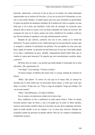 Todos Juntos Muertos- Charlaine Harris-
merecida admiración, y Gervaise le dio un beso en la mejilla. No estaba demasiado
impresionada con el carácter de Gervaise, y él no era mi taza de té físicamente, ya sea,
con su cara ancha, blanda y su bigote ligero, pero tuve que concederle su generosidad:
él sujetó una pulsera de diamantes alrededor de la muñeca de Carla en seguida, sin más
bulla que si él le diese una chuchería. Carla trató de restringir su excitación, pero
entonces ella se lanzó al viento y tiró sus brazos alrededor del cuello de Gervaise. Me
avergoncé de estar en el cuarto, porque una cierta cantidad de los nombres cariñosos
que ella usó mientras le agradecía eran algo anatómicamente correcto.
Después de que salieron, contentos uno con el otro, estaba en la mitad del
dormitorio. No quise sentarme en mi vestido hasta que tuviese que hacerlo, porque supe
se arrugaría y perdería el sentimiento tan perfecto. Eso me dejaba con muy poco que
hacer, aparte de intentar no ponerme de mal humor por el caos que Carla había dejado
en su lado y sintiéndome un poco pérdida. ¿Seguramente Quinn había dicho que él
vendría al cuarto para buscarme? Se suponía que nos encontraríamos escaleras abajo,
¿correcto?
Mi bolso hizo un ruido, y me percaté que había dejado el localizador de la reina
allí dentro. ¡Oh, seguramente no!
“Ven abajo,” leí el mensaje. “El juicio es ahora.”
Al mismo tiempo, el teléfono del cuarto sonó. Lo recogí, tratando de contener mi
aliento.
“Bebé,” dijo Quinn. “lo siento. En caso que no lo hayas oído, el concejo ha
decidido que la reina tendrá que ser procesada, ahora mismo, y tienes que venir aquí
abajo. Lo siento,” él dijo otra vez, “Estoy a cargo de arreglarlo. Tengo que trabajar. Tal
vez no tome mucho.”
“Okey,” dije débilmente, y él colgó el teléfono.
Eso en cuanto a mi glamorosa velada con mi nuevo tipo.
Pero, maldición, no iba a cambiarme en nada menos festivo. Todos los demás
llevarían puestas ropas de fiesta, y aun si mi papel por la noche se había alterado,
merecía verme bonita, también. Bajé en el elevador con uno de los empleados del hotel,
quien no podía decidir si era un vampiro o no. Le puse muy nervioso. Siempre me
cosquillea cuando las personas no pueden saberlo. Para mí, los vampiros resplandecen,
simplemente un poco.
150
 