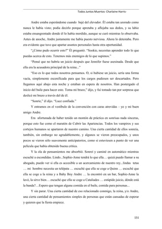 Todos Juntos Muertos- Charlaine Harris-
Andre estaba esperándome cuando bajé del elevador. Él estaba tan azorado como
nunca le había visto; podía decirlo porque apretaba y aflojaba sus dedos, y su labio
estaba ensangrentado donde él lo había mordido, aunque se curó mientras lo observaba.
Antes de anoche, Andre justamente me había puesto nerviosa. Ahora lo detestaba. Pero
era evidente que tuve que apartar asuntos personales hasta otra oportunidad.
“¿Cómo pudo ocurrir esto?” Él preguntó. “Sookie, necesitas aprender todo lo que
puedas acerca de esto. Tenemos más enemigos de lo que supimos.”
“Pensé que no habría un juicio después que Jennifer fuese asesinada. Desde que
ella era la acusadora principal de la reina...”
“Eso es lo que todos nosotros pensamos. O, si hubiese un juicio, sería una forma
vacía, simplemente escenificada para que los cargos pudiesen ser descartados. Pero
llegamos aquí abajo esta noche y estaban en espera de nosotros. Han postergado el
inicio del baile para hacer esto. Toma mi brazo,” dijo, y fui tomado tan por sorpresa que
deslicé mi brazo a través del de él.
“Sonríe,” él dijo. “Luce confiada.”
Y entramos en el vestíbulo de la convención con caras atrevidas – yo y mi buen
amigo Andre.
Era afortunada de haber tenido un montón de práctica en sonrisas nada sinceras,
porque esto fue como el maratón de Cubrir las Apariencias. Todos los vampiros y sus
cortejos humanos se apartaron de nuestro camino. Una cierta cantidad de ellos sonreía,
también, sin embargo no agradablemente, y algunos se vieron preocupados, y unos
pocos se vieron sólo suavemente anticipatorios, como si estuviesen a punto de ver una
película que había obtenido buena crítica.
Y la ola de pensamientos me absorbió. Sonreí y caminé en automático mientras
escuché a escondidas. Lindo...Sophie-Anne tendrá lo que ella… quizá puedo llamar a su
abogado, puedo ver si ella es accesible a un acercamiento de nuestro rey...lindas tetas
… mi hombre necesita un telépata … escuché que ella se coge a Quinn … escuché que
ella se coge a la reina y a Baby Boy Andre … la encontró en un bar, Sophie-Anne la
lavó, la sirve bien… escuché que ella se coge a Cataliades … estúpido juicio, dónde está
la banda?…Espero que tengan alguna comida en el baile, comida para personas...
Y sin parar. Una cierta cantidad de eso relacionado conmigo, la reina, y/o Andre,
una cierta cantidad de pensamientos simples de personas que están cansadas de esperar
y quieren que la fiesta empiece.
151
 