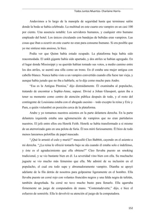 Todos Juntos Muertos- Charlaine Harris-
Anduvimos a lo largo de la manopla de seguridad hasta que terminase salón
donde la boda se había celebrado. La multitud en este cuarto era vampiro en un casi 100
por ciento. Una ausencia notable: Los servidores humanos, y cualquier otro humano
empleado del hotel. Los únicos circulando con bandejas de bebidas eran vampiros. Las
cosas que iban a ocurrir en este cuarto no eran para consumo humano. Si era posible que
yo me sintiese más ansioso, lo hice.
Podía ver que Quinn había estado ocupado. La plataforma baja había sido
reacomodada. El ankh gigante había sido apartado, y dos atriles se habían agregado. En
el lugar donde Mississippi y su querido habían tomado sus votos, a medio camino entre
los dos atriles, se asentó una silla como un trono. En él estaba una mujer antigua con
cabello blanco. Nunca había visto a un vampiro convertído cuando ella fuese tan vieja, y
aunque había jurado que no iba a hablarle, se lo dije como mucho para Andre.
“Esa es la Antigua Pitonisa,” dijo distraídamente. Él examinaba al populacho,
tratando de encontrar a Sophie-Anne, supuse. Divisé a Johan Glassport, quien iba a
tener su momento como centro de atención pública después de todo, y el resto del
contingente de Louisiana estaba con el abogado asesino – todo excepto la reina y Eric y
Pam, a quién vislumbré en posición cerca de la plataforma.
Andre y yo tomamos nuestros asientos en la parte delantera derecha. En la parte
delantera izquierda estaba una aglomeración de vampiros que no eran partidarios
nuestros. El jefe entre ellos era Henrik Feith. Henrik se había transformado a sí mismo
de un aterrorizado gato en una pelota de furia. Él nos miró furiosamente. Él hizo de todo
menos lanzarnos pelotillas de papel mascado.
“¿Qué le arrastó el culo y murió?” masculló Cleo Babbitt, cayendo en el asiento a
mi derecha. “¿La reina le ofreció tomarlo bajo su ala cuando él estaba solo e indefenso,
y éste es el agradecimiento que ella obtiene?” Cleo llevaba puesto un smoking
tradicional, y se vio bastante bien en él. La severidad vino bien con ella. Su muchacho
juguete se vio mucho más femenino que ella. Me admiré de su inclusión en el
populacho, el cual era todo supe y abrumadoramente vampiro. Diantha se apoyó
adelante de la fila detrás de nosotros para golpearme ligeramente en el hombro. Ella
llevaba puesto un corsé rojo con volantes fruncidos negros y una falda negra de tafetán,
también desgreñada. Su corsé no tuvo mucho busto para llenarlo. Ella agarraba
firmemente un juego de computadora de mano. “Contentadeverte,” dijo, e hice el
esfuerzo de sonreírle. Ella le devolvió su atención al juego de la computadora.
152
 
