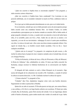 Todos Juntos Muertos- Charlaine Harris-
“¿Qué nos ocurrirá si Sophie-Anne es encontrada culpable?” Cleo preguntó, y
todos nosotros caímos silenciosos.
¿Qué nos ocurriría si Sophie-Anne fuera condenada? Con Louisiana en una
posición debilitada, con el escándalo rodeando la muerte de Peter, estábamos todos en
peligro.
No sé por qué no había pensado detenidamente en esto, pero no lo había hecho.
En un momento, entendí que aun no había pensado acerca de preocuparme porque
había crecido como una ciudadana humana libre de Estados Unidos; no estaba
acostumbrada a preocuparme por mi destino estando en cuestión. Bill se había unido al
grupo pequeño rodeando a la reina, y cuando miré con atención a través del salón hacia
ellos, él se arrodilló, junto con Eric y Pam. Andre dio un salto de su asiento a mi
izquierda, y en uno de sus movimientos relámpago él cruzó el cuarto para arrodillarse
con ellos. La reina se levantó ante ellos como una diosa romana aceptando tributo. Cleo
siguió mi mirada fija, y su hombro avanzó dando sacudidas. Cleo no iba a hacer
cualquier arrodillada.
“¿Quién está en el concejo?” Le pregunté a la vampiresa de pelo oscuro, y ella
inclinó la cabeza hacia el grupo de cinco vampiros sentados ante el estrado bajo, de cara
a la Antigua Pitonisa.
“El Rey de Kentucky, la Reina de Iowa, el Rey de Wisconsin, el Rey de Missouri,
la Reina de Alabama,” dijo, señalándolos en orden. El único que había conocido fue
Kentucky, aunque reconocí la Alabama bochornosa de su conversación con Sophie-
Anne.
El abogado del lado contrario se unió a Johan Glassport en el escenario. Algo
acerca del abogado de los arkansinos me recordó a Mr. Cataliades, y cuando él inclinó
la cabeza en nuestra dirección, vi a Mr. Cataliades inclinar la cabeza de regreso.
“¿Tienen relación?” Le pregunté a Cleo.
“Cuñados” dijo Cleo, dejándome imaginar cómo sería una hembra demonio.
Seguramente no todas se parecerían a Diantha.
Quinn dio un salto al escenario. Él llevaba puesto un traje gris, una camisa blanca,
y una corbata, y él le llevó a un largo bastón cubierto con esculturas. Él llamó por señas
a Isaiah, Rey de Kentucky, quien flotó encima del estrado. Con un ringorrango, Quinn
cedió el bastón a Kentucky, quien estaba mucho más vestido a la moda de lo que había
153
 
