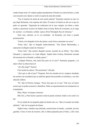 Todos Juntos Muertos- Charlaine Harris-
estado tiempo atrás. El vampiro golpeó pesadamente el bastón en contra del piso, y toda
conversación cesó. Quinn se retiró a la parte de atrás del estrado.
“Soy el maestro de armas de esta sesión judicial,” Kentucky anunció en una voz
que llegó fácilmente a las esquinas del salón. Él sostuvo el bastón en alto así es que no
pudo ser ignorado. “Siguiendo las tradiciones de la raza vampiro, los llamo a todos
ustedes a presenciar el juicio de Sophie-Anne Leclerq, Reina de Louisiana, en el cargo
de asesinar a su firmado y sellado esposo, Peter Threadgill, Rey de Arkansas.”
Sonó muy solemne, en la voz profunda de Kentucky con lenta y pesada
pronunciación.
“Llamo a los abogados de las dos partes a estar listos a presentar sus casos.”
“Estoy listo,” dijo el abogado medio-demonio. “Soy Simon Maimonides, y
represento al afligido estado de Arkansas.”
“Estoy listo,” dijo nuestro abogado asesino, leyendo de un folleto. “Soy Johan
Glassport, y represento a la viuda afligida Sophie-Anne Leclerq, falsamente acusada
del asesinato de su firmado y sellado esposo.”
“¿Antigua Pitonisa, está usted lista para oír el caso?” Kentucky preguntó, y la
arpía volteó su cabeza hacia él.
“¿Es ella ciega?” Susurré.
Cleo inclinó la cabeza. “De nacimiento,” ella dijo.
“¿Por qué es ella el juez?” Pregunté. Pero las miradas de los vampiros alrededor
de nosotros me recordaron que su audición apenas hacía posible el cuchicheo, y era sólo
educado callarse.
“Sí,” dijo la Pitonisa Antigua. “Estoy lista para oír el caso.” Ella tuvo un fuerte
acento que no podía comenzar a identificar. Hubo un apasionamiento de anticipación en
el populacho.
Okey. Dejen los juegos comenzar.
Bill, Eric, y Pam fueron a pararse contra la pared, mientras Andre se me sentó a la
par.
El rey Isaiah dio un pequeño golpe de bastón otra vez. “Que el acusado sea traído
adelante,” dijo sin un poquito de drama.
Sophie-Anne, viéndose muy delicada, caminó hasta el estrado, escoltada por dos
guardias. Como el resto de nosotros, ella se había preparado para el baile, y ella vestía
154
 
