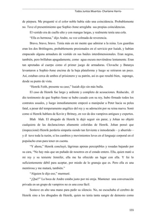 Todos Juntos Muertos- Charlaine Harris-
de púrpura. Me pregunté si el color noble había sido una coincidencia. Probablemente
no. Tuve el presentimiento que Sophie-Anne arreglaba sus propias coincidencias.
El vestido era de cuello alto y con mangas largas, y realmente tenía una cola.
“Ella es hermosa,” dijo Andre, su voz colmada de reverencia.
Bravo, bravo, bravo. Tenía más en mi mente que admirar a la reina. Los guardias
eran los dos Britlingens, probablemente presionados en el servicio por Isaiah, y habían
empacado alguna armadura de vestido en sus baúles interdimensionales. Eran negras,
también, pero brillaban apagadamente, como agua oscura moviéndose lentamente. Eran
tan apretadas al cuerpo como el primer juego de armaduras. Clovache y Batanya
levantaron a Sophie-Anne encima de la baja plataforma y luego se retiraron un poco.
Así, estaban cerca de ambos el prisionero y su patrón, así es que resultó bien, supongo,
desde su punto de vista.
“Henrik Feith, presente su caso,” Isaiah dijo sin más bulla.
El caso de Henrik fue largo y ardiente y completo de acusaciones. Reducido, él
dio testimonio de que Sophie-Anne se hubo casado con su rey, hubo firmado todos los
contratos usuales, y luego inmediatamente empezó a manipular a Peter hacia su pelea
fatal, a pesar del temperamento angélico del rey y su adoración por su reina nueva. Sonó
como si Henrik hablara de Kevin y Britney, en vez de dos vampiros antiguos y expertos.
Blah blah. El abogado de Henrik le dejó seguir sin parar, y Johan no objetó
cualquiera de las declaraciones altamente coloridas de Henrik. Johan pensó que
(inspeccioné) Henrik perdería simpatía siendo tan ferviente e inmoderado – y aburrido –
y él tuvo toda la razón, si los cambios y movimientos leves en el lenguaje corporal en el
populacho eran para tener en cuenta.
“Y ahora,” Henrik concluyó, lágrimas apenas perceptibles y rosadas bajando por
su cara, “No hay más que un puñado de nosotros en el estado entero. Ella, quien mató a
mi rey y su teniente Jennifer, ella me ha ofrecido un lugar con ella. Y fui lo
suficientemente débil para aceptar, por miedo de lo granuja que es. Pero ella es una
mentirosa y me matará, también.”
“Alguien le dijo eso,” murmuré.
“¿Qué?” La boca de Andre estaba justo por mi oreja. Mantener una conversación
privada en un grupo de vampiros no es una cosa fácil.
Sostuve en alto una mano para pedir su silencio. No, no escuchaba el cerebro de
Henrik sino a los abogados de Henrik, quien no tenía tanta sangre de demonio como
155
 