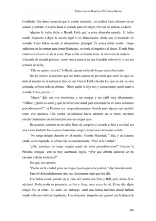 Todos Juntos Muertos- Charlaine Harris-
Cataliades. Sin darse cuenta de que lo estaba haciendo, me incliné hacia adelante en mi
asiento y estiraré el cuello hacia el estrado para oír mejor. Oir con mi cabeza, es decir.
Alguien le había dicho a Henrik Feith que la reina planeaba matarle. Él había
estado dispuesto a dejar la acción legal ir en disminución, desde que el asesinato de
Jennifer Cater había sacado al demandante principal. Él nunca había tenido rango
suficiente en las tropas para tomar liderazgo; no tenía el ingenio o el deseo. Él más bien
entraba en el servicio de la reina. Pero si ella realmente tenía la intención de matarle …
él trataría de matarla primero como única manera en que él podría sobrevivir, y eso era
a través de la ley.
“Ella no quiere matarte,” lo llamé, apenas sabiendo lo que estaba haciendo.
No fui incluso consciente que me había puesto de pie hasta que sentí los ojos de
todo el mundo en la audiencia fijos en mí. Henrik Feith clavaba los ojos en mí, su cara
atontada, su boca todavía abierta. “Dinos quién te dijo eso, y conoceremos quién mató a
Jennifer Cater, porque...”
“Mujer,” dijo una voz estentórea, y me ahogué y me callé muy eficazmente.
“Cállate. ¿Quién es usted y qué derecho tiene usted para entrometerse en estos solemnes
procedimientos?” La Pitonisa era sorprendentemente fornida para alguien tan endeble
como ella aparecía. Ella estaba inclinándose hacia adelante en su trono, mirando
encolerizadamente en mi dirección con sus ciegos ojos.
De acuerdo, pararme en un salón lleno de vampiros y cortarle el hilo a su ritual era
una forma bastante buena para chorrearme sangre en mi nuevo hermoso vestido.
“No tengo ningún derecho en el mundo, Vuestra Majestad, ” dije, y de algunas
yardas a mi izquierda, oí a Pam reír disimuladamente. “Pero sé la verdad.”
“¿Oh, entonces no tengo ningún papel en estos procedimientos?” Graznó la
Pitonisa Antigua con su muy acentuado inglés. “¿Por qué debería aparecer de mi
caverna a dictar sentencia?”
Por qué, ciertamente.
“Puedo oír la verdad, pero no tengo el juicio para dar justicia,” dije honestamente.
Pam rió disimuladamente otra vez. Justamente supe que fue ella.
Eric había estado parado en el lado del cuarto con Pam y Bill, pero ahora él se
adelantó. Podía sentir su presencia, su frío y firme, muy cerca de mí. Él me dio algún
coraje. No sé cómo. Lo sentí, sin embargo, sentí una fuerza naciente donde habían
estado sólo mis rodillas trepidantes. Una chocante sospecha me golpeó con la fuerza de
156
 