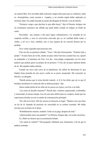 Todos Juntos Muertos- Charlaine Harris-
un camión Mac. Eric me había dado suficiente sangre ahora para que yo calificara, sabia
en hemoglobina, como cercana a vampiro; y mi extraño regalo había salpicado en
territorio fatal. No estaba leyendo la mente del abogado de Henrik. Leía de Henrik.
“Entonces venga a que decirme lo que debo hacer,” dijo la Pitonisa Antigua con
un comentario sarcástico tan afilado que pudo haber cortado en rodajas un budín de
carne.
Necesitaba una semana o dos para lograr sobreponerme a la sacudida de mi
sospecha terrible, y tuve la convicción renovada que yo en realidad debía matar a
Andre, y tal vez a Eric, también, aun si una esquina de mi corazón lloraría por la
pérdida.
Tuve veinte segundos para procesar esto.
Cleo me dio un pinchazo afilado. “Vaca,” ella dijo furiosamente. “Echarás todo a
perder.” Avancé fuera de la fila, dando un paso sobre Gervaise cuando hice eso. Ignoré
su resplandor y el pinchazo de Cleo. Los dos eran pulgas comparadas con los otros
poderes que podían quere un pedazo de mi primero. Y Eric dio un paso adelante detrás
de mí. Mi espalda estaba cubierta.
Cuando me moví más cerca de la plataforma, fue difícil de determinar lo que
Sophie-Anne pensaba de esta nueva vuelta en su juicio inesperado. Me concentré en
Henrik y su abogado.
“Henrik piensa que la reina decidió matarle. A él le fue dicho que así es que él
brindase testimonio en contra de ella en defensa propia,” dije.
Ahora estaba detrás de las sillas de los jueces en el piso, con Eric a mi lado.
“¿La reina no decidió matarme?” Henrik dijo, viéndose esperanzado, confundido,
y traicionado al mismo tiempo. Esa era una tarea difícil para un vampiro, desde que las
expresiones faciales no son su medio de comunicación principal.
“No, ella no lo hizo. Ella fue sincera al ofrecerte un lugar.” Mantuve mis ojos fijos
en los de él, tratando de practicar mi sinceridad en su cerebro asustado. Me había
movido casi en frente de él ahora.
“Probablemente mientes, también. Estás en su paga, después de todo.”
“¿Quizá podría tener una palabra?” La Pitonisa Antigua dijo, con ácido sarcástico.
Uy. Hubo un silencio que era justamente helado.
“¿Es usted un vidente?” Ella preguntó, hablando muy lentamente a fin de que la
pudiese entender.
157
 
