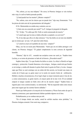 Todos Juntos Muertos- Charlaine Harris-
“No, señora, yo soy una telépata.” De cerca, la Pitonisa Antigua se veía incluso
más vieja, lo cuál no habría pensado posible.
“¿Usted puede leer las mentes? ¿Mentes vampiro?”
“No, señora, esos son los únicos que no puedo leer,” dije muy firmemente. “Uní
las piezas de todo esto de los pensamientos del abogado.”
El Sr. Maimonides no estaba muy contento con eso.
“¿Todo esto era conocido por usted?” La P. Antigua le preguntó al abogado.
“Sí,” él dijo. “Yo sabía que Mr. Feith se sentía amenazado de muerte.”
“¿Y usted supo que la reina se había ofrecido a aceptarle a su servicio?”
“Sí, él me dijo que ella se lo dijo entonces.” Eso fue dicho en un tono tan dudable
que no tenías que ser una A.P. para leer entre líneas.
“¿Y usted no creyó en la palabra de una reina vampiro?”
Okay, eso fue un tocón para Maimonides. “Sentí que era mi deber proteger a mi
cliente, mi Pitonisa Antigua.” Él golpeó simplemente la nota correcta de dignidad
humilde.
“Hmmm,” dijo la A.P., sonando tan escéptica como me sentí yo. “Sophie-Anne
Leclerq, es su turno de presentar su lado de la historia. ¿Procederá usted?”
Sophie-Anne dijo, “Lo que Sookie ha dicho es cierto. Le ofrecí a Henrik un lugar
conmigo y protección. Cuando llamemos a los testigos, Antigua, usted oirá que Sookie
es mi testigo y estaba allí durante la pelea final entre la gente de Peter y la mía. Aunque
supe que Peter se casó conmigo con un orden del día secreto, no levanté una mano en
contra de él hasta que su gente atacó en la noche de nuestro festín de celebración.
Debido a muchas circunstancias, él no logró elegir su mejor momento para ir tras de mí,
y como consecuencia, su gente murió y la mayor parte de la mía vivió. Él en realidad
empezó el ataque cuando no hubo otros allí no de nuestra sangre.” Sophie-Anne se
ingenió para verse conmocionada y se entristecida. “Me ha requerido todos estos meses
para estar segura que las cuentas fueron saldadas.”
Pensé que había puesto a la mayoría de los humanos y Weres fuera antes de que la
matanza comenzase, pero aparentemente habían quedado algunos en el área.
Probablemente ya no estaban más por ahí.
“En el tiempo desde esa noche, usted ha sufrido muchas otras pérdidas,” la
Pitonisa Antigua comentó. Esto sonó muy compasivo.
158
 