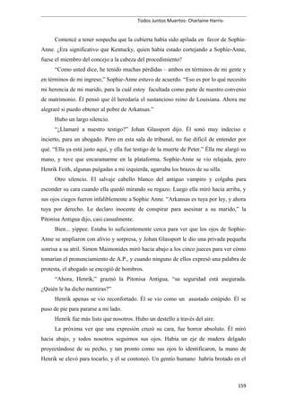 Todos Juntos Muertos- Charlaine Harris-
Comencé a tener sospecha que la cubierta había sido apilada en favor de Sophie-
Anne. ¿Era significativo que Kentucky, quien había estado cortejando a Sophie-Anne,
fuese el miembro del concejo a la cabeza del procedimiento?
“Como usted dice, he tenido muchas pérdidas – ambos en términos de mi gente y
en términos de mi ingreso,” Sophie-Anne estuvo de acuerdo. “Eso es por lo qué necesito
mi herencia de mi marido, para la cuál estoy facultada como parte de nuestro convenio
de matrimonio. Él pensó que él heredaría el sustancioso reino de Louisiana. Ahora me
alegraré si puedo obtener al pobre de Arkansas.”
Hubo un largo silencio.
“¿Llamaré a nuestro testigo?” Johan Glassport dijo. Él sonó muy indeciso e
incierto, para un abogado. Pero en esta sala de tribunal, no fue difícil de entender por
qué. “Ella ya está justo aquí, y ella fue testigo de la muerte de Peter.” Élla me alargó su
mano, y tuve que encaramarme en la plataforma. Sophie-Anne se vio relajada, pero
Henrik Feith, algunas pulgadas a mi izquierda, agarraba los brazos de su silla.
Otro silencio. El salvaje cabello blanco del antiguo vampiro y colgaba para
esconder su cara cuando ella quedó mirando su regazo. Luego ella miró hacia arriba, y
sus ojos ciegos fueron infaliblemente a Sophie Anne. “Arkansas es tuya por ley, y ahora
tuya por derecho. Le declaro inocente de conspirar para asesinar a su marido,” la
Pitonisa Antigua dijo, casi casualmente.
Bien... yippee. Estaba lo suficientemente cerca para ver que los ojos de Sophie-
Anne se ampliaron con alivio y sorpresa, y Johan Glassport le dio una privada pequeña
sonrisa a su atril. Simon Maimonides miró hacia abajo a los cinco jueces para ver cómo
tomarían el pronunciamiento de A.P., y cuando ninguno de ellos expresó una palabra de
protesta, el abogado se encogió de hombros.
“Ahora, Henrik,” graznó la Pitonisa Antigua, “su seguridad está asegurada.
¿Quién le ha dicho mentiras?”
Henrik apenas se vio reconfortado. Él se vio como un asustado estúpido. Él se
puso de pie para pararse a mi lado.
Henrik fue más listo que nosotros. Hubo un destello a través del aire.
La próxima vez que una expresión cruzó su cara, fue horror absoluto. Él miró
hacia abajo, y todos nosotros seguimos sus ojos. Había un eje de madera delgado
proyectándose de su pecho, y tan pronto como sus ojos lo identificaron, la mano de
Henrik se elevó para tocarlo, y él se contoneó. Un gentío humano habría brotado en el
159
 