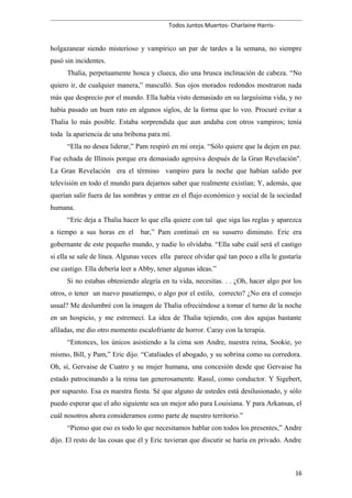 Todos Juntos Muertos- Charlaine Harris-
holgazanear siendo misterioso y vampírico un par de tardes a la semana, no siempre
pasó sin incidentes.
Thalia, perpetuamente hosca y clueca, dio una brusca inclinación de cabeza. “No
quiero ir, de cualquier manera,” masculló. Sus ojos morados redondos mostraron nada
más que desprecio por el mundo. Ella había visto demasiado en su larguísima vida, y no
había pasado un buen rato en algunos siglos, de la forma que lo veo. Procuré evitar a
Thalia lo más posible. Estaba sorprendida que aun andaba con otros vampiros; tenía
toda la apariencia de una bribona para mí.
“Ella no desea liderar,” Pam respiró en mi oreja. “Sólo quiere que la dejen en paz.
Fue echada de Illinois porque era demasiado agresiva después de la Gran Revelación".
La Gran Revelación era el término vampiro para la noche que habían salido por
televisión en todo el mundo para dejarnos saber que realmente existían; Y, además, que
querían salir fuera de las sombras y entrar en el flujo económico y social de la sociedad
humana.
“Eric deja a Thalia hacer lo que ella quiere con tal que siga las reglas y aparezca
a tiempo a sus horas en el bar,” Pam continuó en su susurro diminuto. Eric era
gobernante de este pequeño mundo, y nadie lo olvidaba. “Ella sabe cuál será el castigo
si ella se sale de línea. Algunas veces ella parece olvidar qué tan poco a ella le gustaría
ese castigo. Ella debería leer a Abby, tener algunas ideas.”
Si no estabas obteniendo alegría en tu vida, necesitas. . . ¿Oh, hacer algo por los
otros, o tener un nuevo pasatiempo, o algo por el estilo, correcto? ¿No era el consejo
usual? Me deslumbré con la imagen de Thalia ofreciéndose a tomar el turno de la noche
en un hospicio, y me estremecí. La idea de Thalia tejiendo, con dos agujas bastante
afiladas, me dio otro momento escalofriante de horror. Caray con la terapia.
“Entonces, los únicos asistiendo a la cima son Andre, nuestra reina, Sookie, yo
mismo, Bill, y Pam,” Eric dijo. “Cataliades el abogado, y su sobrina como su corredora.
Oh, sí, Gervaise de Cuatro y su mujer humana, una concesión desde que Gervaise ha
estado patrocinando a la reina tan generosamente. Rasul, como conductor. Y Sigebert,
por supuesto. Esa es nuestra fiesta. Sé que alguno de ustedes está desilusionado, y sólo
puedo esperar que el año siguiente sea un mejor año para Louisiana. Y para Arkansas, el
cuál nosotros ahora consideramos como parte de nuestro territorio.”
“Pienso que eso es todo lo que necesitamos hablar con todos los presentes,” Andre
dijo. El resto de las cosas que él y Eric tuvieran que discutir se haría en privado. Andre
16
 