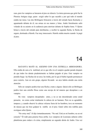 Todos Juntos Muertos- Charlaine Harris-
caos, pero los vampiros se lanzaron al piso en silencio. La única persona que gritó fue la
Pitonisa Antigua ciega, quien exigió saber lo que sucedió y por qué todo el mundo
estaba tan tenso. Las dos Britlingens brincaron a través del estrado hacia Kentucky y
aguantando delante de él, sus armas en sus manos y listas. Andre literalmente salió
volando de su asiento en la audiencia para aterrizar delante de Sophie-Anne. Y Quinn
brincó a través del estrado para derribarme, y recibió la segunda flecha, la flecha de
seguro, destinada a Henrik. Fue muy innecesario. Henrik estaba muerto cuando le pegó
al piso.
14
BATANYA MATÓ AL ASESINO CON UNA ESTRELLA ARROJADORA.
Ella estaba de cara a la multitud, así es que ella vio al vampiro quedar parado después
de que todos los demás prudentemente se habían pegado al piso. Este vampiro no
prendía fuego las flechas de un arco; las tiraba, por lo que él había logrado permanecer
poco notorio. Aun en este grupo, alguien llevando un arco habría atraído una cierta
atención.
Sólo un vampiro podría tirar una flecha y mate a alguno. Quizá sólo un Britlingen
podría tirar una estrella filosa como una navaja de tal manera que decapitase a un
vampiro.
He visto vampiros decapitados antes, y no es tan desordenado como usted
pensaría; no como cortar totalmente la cabeza de un humano. Pero no es agradable,
tampoco, y cuando observé la cabeza volcarse fuera de los hombros, tuve un momento
de náusea que me hizo golpear la rodilla en el piso. Gateé sobre mis rodillas para
averiguar sobre Quinn.
“No estoy mal,” él dijo instantáneamente. “No mal. Está en mi hombro, no en mi
corazón.” Él rodó para ponerse boca arriba. Los vampiros de Louisiana saltaron sobre
plataforma para rodear a la reina, simplemente un segundo detrás de Andre. Una vez
160
 