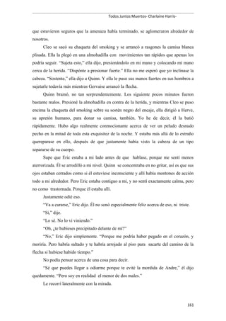 Todos Juntos Muertos- Charlaine Harris-
que estuvieron seguros que la amenaza había terminado, se aglomeraron alrededor de
nosotros.
Cleo se sacó su chaqueta del smoking y se arrancó a rasgones la camisa blanca
plisada. Ella la plegó en una almohadilla con movimientos tan rápidos que apenas los
podría seguir. “Sujeta esto,” ella dijo, presionándolo en mi mano y colocando mi mano
cerca de la herida. “Dispónte a presionar fuerte.” Ella no me esperó que yo inclinase la
cabeza. “Sostente,” ella dijo a Quinn. Y ella le puso sus manos fuertes en sus hombros a
sujetarle todavía más mientras Gervaise arrancó la flecha.
Quinn bramó, no tan sorprendentemente. Los siguiente pocos minutos fueron
bastante malos. Presioné la almohadilla en contra de la herida, y mientras Cleo se puso
encima la chaqueta del smoking sobre su sostén negro del encaje, ella dirigió a Herve,
su apretón humano, para donar su camisa, también. Yo he de decir, él la batió
rápidamente. Hubo algo realmente conmocionante acerca de ver un peludo desnudo
pecho en la mitad de toda esta exquisitez de la noche. Y estaba más allá de lo extraño
quereparase en ello, después de que justamente había visto la cabeza de un tipo
separarse de su cuerpo.
Supe que Eric estaba a mi lado antes de que hablase, porque me sentí menos
aterrorizada. Él se arrodilló a mi nivel. Quinn se concentraba en no gritar, así es que sus
ojos estaban cerrados como si él estuviese inconsciente y allí había montones de acción
todo a mi alrededor. Pero Eric estaba contiguo a mí, y no sentí exactamente calma, pero
no como trastornada. Porque él estaba allí.
Justamente odié eso.
“Va a curarse,” Eric dijo. Él no sonó especialmente feliz acerca de eso, ni triste.
“Sí,” dije.
“Lo sé. No lo vi viniendo.”
“Oh, ¿te hubieses precipitado delante de mí?”
“No,” Eric dijo simplemente. “Porque me podría haber pegado en el corazón, y
moriría. Pero habría saltado y te habría arrojado al piso para sacarte del camino de la
flecha si hubiese habido tiempo.”
No podía pensar acerca de una cosa para decir.
“Sé que puedes llegar a odiarme porque te evité la mordida de Andre,” él dijo
quedamente. “Pero soy en realidad el menor de dos males.”
Le recorrí lateralmente con la mirada.
161
 