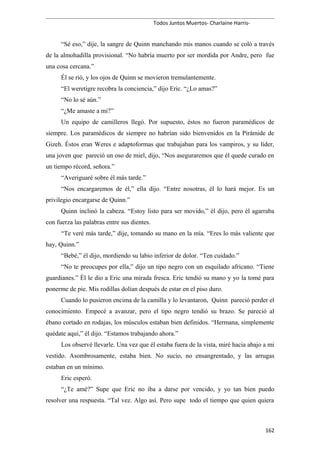 Todos Juntos Muertos- Charlaine Harris-
“Sé eso,” dije, la sangre de Quinn manchando mis manos cuando se coló a través
de la almohadilla provisional. “No habría muerto por ser mordida por Andre, pero fue
una cosa cercana.”
Él se rió, y los ojos de Quinn se movieron tremulantemente.
“El weretigre recobra la conciencia,” dijo Eric. “¿Lo amas?”
“No lo sé aún.”
“¿Me amaste a mi?”
Un equipo de camilleros llegó. Por supuesto, éstos no fueron paramédicos de
siempre. Los paramédicos de siempre no habrían sido bienvenidos en la Pirámide de
Gizeh. Éstos eran Weres e adaptoformas que trabajaban para los vampiros, y su líder,
una joven que pareció un oso de miel, dijo, “Nos aseguraremos que él quede curado en
un tiempo récord, señora.”
“Averiguaré sobre él más tarde.”
“Nos encargaremos de él,” ella dijo. “Entre nosotras, él lo hará mejor. Es un
privilegio encargarse de Quinn.”
Quinn inclinó la cabeza. “Estoy listo para ser movido,” él dijo, pero él agarraba
con fuerza las palabras entre sus dientes.
“Te veré más tarde,” dije, tomando su mano en la mía. “Eres lo más valiente que
hay, Quinn.”
“Bebé,” él dijo, mordiendo su labio inferior de dolor. “Ten cuidado.”
“No te preocupes por ella,” dijo un tipo negro con un esquilado africano. “Tiene
guardianes.” Él le dio a Eric una mirada fresca. Eric tendió su mano y yo la tomé para
ponerme de pie. Mis rodillas dolían después de estar en el piso duro.
Cuando lo pusieron encima de la camilla y lo levantaron, Quinn pareció perder el
conocimiento. Empecé a avanzar, pero el tipo negro tendió su brazo. Se pareció al
ébano cortado en rodajas, los músculos estaban bien definidos. “Hermana, simplemente
quédate aquí,” él dijo. “Estamos trabajando ahora.”
Los observé llevarle. Una vez que él estaba fuera de la vista, miré hacia abajo a mi
vestido. Asombrosamente, estaba bien. No sucio, no ensangrentado, y las arrugas
estaban en un mínimo.
Eric esperó.
“¿Te amé?” Supe que Eric no iba a darse por vencido, y yo tan bien puedo
resolver una respuesta. “Tal vez. Algo así. Pero supe todo el tiempo que quien quiera
162
 