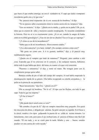 Todos Juntos Muertos- Charlaine Harris-
que fuese el que estaba conmigo, no era el verdadero tú. Y supe que tarde o temprano
recordarías quién eras y lo que eras.”
“No pareces tener respuestas de sí o no acerca de los hombres,” él dijo.
“Tú no pareces saber exactamente cómo te sientes acerca de mi, tampoco,” dije.
“Eres un misterio,” él dijo. “¿Quién era tu madre, y quién era tu padre? Oh, ya sé,
dirás que te criaron de niña y murieron cuando eraspequeña. Te recuerdo contándome
la historia. Pero no sé si es exactamente cierto. ¿Si es así, cuándo la sangre de hadas
entró en tu árbol genealógico? ¿Vino de uno de tus abuelos? Eso es lo que yo supongo.”
“¿Y cómo es eso de tu incumbencia?”
“Sabes que es de mi incumbencia. Ahora estamos atados.”
“¿Va a desvanecerse? ¿Lo hará, verdad? ¿No siempre seremos como esto?”
“Me gusta ser como esto. A ti te gustará, también,” dijo, y él pareció muy
malditamente seguro.
“¿Quién era el vampiro que trató de matarnos?” Pregunté, para cambiar a otra
cosa. Esperaba que él no estuviese en lo correcto, y de cualquier manera, habíamos
dicho todo lo que había que decir del tema, en cuanto a lo que a mí concernía.
"Pasemos a enterarnos,” él dijo, y tomó mi mano. Me rezagué junto con él,
simplemente porque quise saber.
Batanya estaba de pie al lado del cuerpo del vampiro, el cual había empezado la
desintegración rápida de su género. Ella había recuperado su estrella arrojadora, y la
pulía en la pierna de sus pantalones.
“Buen lanzamiento,” dijo Eric. “¿Quién era él?”
Ella se encogió de hombros. "No lo sé". El tipo con las flechas, era todo lo que
supe. Todo lo que me importa.”
“¿Él fue el único?”
“Sí.”
“¿Me puede decir usted como se veía?”
“Me sentaba a la par de él,” dijo un vampiro masculino muy pequeño. Era quizá
de cinco pies de altura, y delgado por además. Su pelo caía por su espalda. Si él fuese a
la cárcel, tendría a los tipos golpeando la puerta de su celda en treinta minutos. Lo
lamentarían, claro está, pero para el ojo inobservante, él parecía el blanco más fácil del
mundo. “Él era rudo, y no se vistió para la tarde. Khakis y una … bueno, ustedes
pueden ver una camisa de vestir rayada.”
163
 