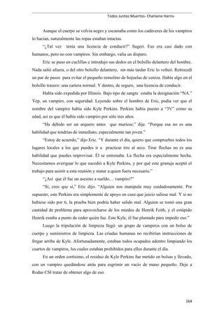 Todos Juntos Muertos- Charlaine Harris-
Aunque el cuerpo se volvía negro y escamaba como los cadáveres de los vampiros
lo hacían, naturalmente las ropas estaban intactas.
“¿Tal vez tenía una licencia de conducir?” Sugerí. Eso era casi dado con
humanos, pero no con vampiros. Sin embargo, valía un disparo.
Eric se puso en cuclillas e introdujo sus dedos en el bolsillo delantero del hombre.
Nada salió afuera, o del otro bolsillo delantero, sin más tardar Eric lo volteó. Retrocedí
un par de pasos para evitar el pequeño remolino de hojuelas de ceniza. Había algo en el
bolsillo trasero: una cartera normal. Y dentro, de seguro, una licencia de conducir.
Había sido expedida por Illinois. Bajo tipo de sangre estaba la designación “NA.”
Yep, un vampiro, con seguridad. Leyendo sobre el hombro de Eric, podía ver que el
nombre del vampiro había sido Kyle Perkins. Perkins había puesto a “3V” como su
edad, así es que él había sido vampiro por sólo tres años.
“Ha debido ser un arquero antes que muriese,” dije. “Porque esa no es una
habilidad que tendrías de inmediato, especialmente tan joven.”
“Estoy de acuerdo,” dijo Eric. “Y durante el día, quiero que compruebes todos los
lugares locales a los que puedes ir a practicar tiro al arco. Tirar flechas no es una
habilidad que puedes improvisar. Él se entrenaba. La flecha era especialmente hecha.
Necesitamos averiguar lo que sucedió a Kyle Perkins, y por qué este granuja aceptó el
trabajo para asistir a esta reunión y matar a quien fuera necesario.”
“¿Así que él fue un asesino a sueldo… vampiro?”
“Sí, creo que sí,” Eric dijo. “Alguien nos manipula muy cuidadosamente. Por
supuesto, este Perkins era simplemente de apoyo en caso que juicio saliese mal. Y si no
hubiese sido por ti, la prueba bien podría haber salido mal. Alguien se tomó una gran
cantidad de problema para aprovecharse de los miedos de Henrik Feith, y el estúpido
Henrik estaba a punto de ceder quién fue. Este Kyle, él fue plantado para impedir eso.”
Luego la tripulación de limpieza llegó: un grupo de vampiros con un bolso de
cuerpo y suministros de limpieza. Las criadas humanas no recibirían instrucciones de
fregar arriba de Kyle. Afortunadamente, estaban todos ocupados adentro limpiando los
cuartos de vampiros, los cuales estaban prohibidos para ellos durante el día.
En un orden cortísimo, el residuo de Kyle Perkins fue metido en bolsas y llevado,
con un vampiro quedándose atrás para esgrimir un vacío de mano pequeño. Deje a
Rodas CSI tratar de obtener algo de eso.
164
 