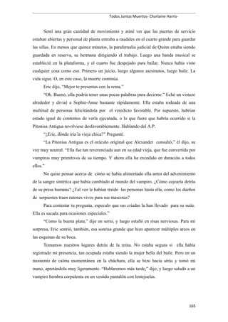 Todos Juntos Muertos- Charlaine Harris-
Sentí una gran cantidad de movimiento y atiné ver que las puertas de servicio
estaban abiertas y personal de planta entraba a raudales en el cuarto grande para guardar
las sillas. En menos que quince minutos, la parafernalia judicial de Quinn estaba siendo
guardada en reserva, su hermana dirigiendo el trabajo. Luego una banda musical se
estableció en la plataforma, y el cuarto fue despejado para bailar. Nunca había visto
cualquier cosa como eso. Primero un juicio, luego algunos asesinatos, luego baile. La
vida sigue. O, en este caso, la muerte continúa.
Eric dijo, “Mejor te presentas con la reina.”
“Oh. Bueno, ella podría tener unas pocas palabras para decirme.” Eché un vistazo
alrededor y divisé a Sophie-Anne bastante rápidamente. Ella estaba rodeada de una
multitud de personas felicitándola por el veredicto favorable. Por supuesto, habrían
estado igual de contentos de verla ejecutada, o lo que fuere que habría ocurrido si la
Pitonisa Antigua revolviese desfavorablemente. Hablando del A.P.
“¿Eric, dónde iría la vieja chica?” Pregunté.
“La Pitonisa Antigua es el oráculo original que Alexander consultó,” él dijo, su
voz muy neutral. “Ella fue tan reverenciada aun en su edad vieja, que fue convertida por
vampiros muy primitivos de su tiempo. Y ahora ella ha excedido en duración a todos
ellos.”
No quise pensar acerca de cómo se había alimentado ella antes del advenimiento
de la sangre sintética que había cambiado al mundo del vampiro. ¿Cómo cojearía detrás
de su presa humana? ¿Tal vez le habían traído las personas hasta ella, como los dueños
de serpientes traen ratones vivos para sus mascotas?
Para contestar tu pregunta, especulo que sus criadas la han llevado para su suite.
Ella es sacada para ocasiones especiales.”
“Como la buena plata,” dije en serio, y luego estallé en risas nerviosas. Para mi
sorpresa, Eric sonrió, también, esa sonrisa grande que hizo aparecer múltiples arcos en
las esquinas de su boca.
Tomamos nuestros lugares detrás de la reina. No estaba segura si ella había
registrado mi presencia, tan ocupada estaba siendo la mujer bella del baile. Pero en un
momento de calma momentánea en la cháchara, ella se hizo hacia atrás y tomó mi
mano, apretándola muy ligeramente. “Hablaremos más tarde,” dijo, y luego saludó a un
vampiro hembra corpulenta en un vestido pantalón con lentejuelas.
165
 