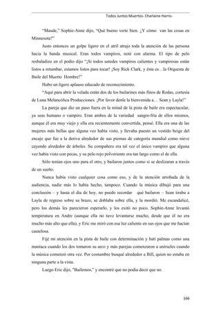 Todos Juntos Muertos- Charlaine Harris-
“Maude,” Sophie-Anne dijo, “Qué bueno verte bien. ¿Y cómo van las cosas en
Minnesota?”
Justo entonces un golpe ligero en el atril atrajo toda la atención de las persona
hacia la banda musical. Eran todos vampiros, noté con alarma. El tipo de pelo
resbaladizo en el podio dijo “¡Si todos ustedes vampiros calientes y vampiresas están
listos a retumbar, estamos listos para tocar! ¡Soy Rick Clark, y ésta es…la Orquesta de
Baile del Muerto Hombre!”
Hubo un ligero aplauso educado de reconocimiento.
“Aquí para abrir la velada están dos de los bailarines más finos de Rodas, cortesía
de Luna Melancólica Producciones. ¡Por favor denle la bienvenida a… Sean y Layla!”
La pareja que dio un paso fuera en la mitad de la pista de baile era espectacular,
ya seas humano o vampiro. Eran ambos de la variedad sangre-fría de ellos mismos,
aunque él era muy viejo y ella era recientemente convertida, pensé. Ella era una de las
mujeres más bellas que alguna vez había visto, y llevaba puesto un vestido beige del
encaje que fue a la deriva alrededor de sus piernas de categoría mundial como nieve
cayendo alrededor de árboles. Su compañero era tal vez el único vampiro que alguna
vez había visto con pecas, y su pelo rojo polvoriento era tan largo como el de ella.
Sólo tenían ojos uno para el otro, y bailaron juntos como si se deslizaran a través
de un sueño.
Nunca había visto cualquier cosa como eso, y de la atención arrobada de la
audiencia, nadie más lo había hecho, tampoco. Cuando la música dibujó para una
conclusión – y hasta el día de hoy, no puedo recordar qué bailaron – Sean tiraba a
Layla de regreso sobre su brazo, se doblaba sobre ella, y la mordió. Me escandalicé,
pero los demás les parecieron esperarlo, y los exitó no poco. Sophie-Anne levantó
temperatura en Andre (aunque ella no tuvo levantarse mucho, desde que él no era
mucho más alto que ella), y Eric me miró con esa luz caliente en sus ojos que me hacían
cautelosa.
Fijé mi atención en la pista de baile con determinación y batí palmas como una
maníaca cuando los dos tomaron su arco y más parejas comenzaron a unírseles cuando
la música comenzó otra vez. Por costumbre busqué alrededor a Bill, quien no estaba en
ninguna parte a la vista.
Luego Eric dijo, "Bailemos,” y encontré que no podía decir que no.
166
 