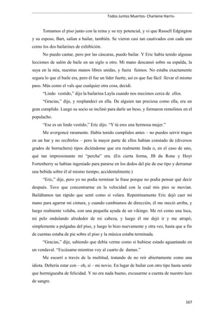 Todos Juntos Muertos- Charlaine Harris-
Tomamos el piso junto con la reina y su rey potencial, y vi que Russell Edgington
y su esposo, Bart, salían a bailar, también. Se vieron casi tan cautivados con cada uno
como los dos bailarines de exhibición.
No puedo cantar, pero por las cáscaras, puedo bailar. Y Eric había tenido algunas
lecciones de salón de baile en un siglo u otro. Mi mano descansó sobre su espalda, la
suya en la mía, nuestras manos libres unidas, y fuera fuimos. No estaba exactamente
segura lo que el baile era, pero él fue un líder fuerte, así es que fue fácil llevar el mismo
paso. Más como el vals que cualquier otra cosa, decidí.
“Lindo vestido,” dijo la bailarina Layla cuando nos mecimos cerca de ellos.
“Gracias,” dije, y resplandecí en ella. De alguien tan preciosa como ella, era un
gran cumplido. Luego su socio se inclinó para darle un beso, y formaron remolinos en el
populacho.
“Ese es un lindo vestido,” Eric dijo. “Y tú eres una hermosa mujer.”
Me avergoncé raramente. Había tenido cumplidos antes – no puedes servir tragos
en un bar y no recibirlos – pero la mayor parte de ellos habían constado de (diversos
grados de borrachera) tipos diciéndome que era realmente linda o, en el caso de uno,
qué tan impresionante mi “percha” era. (En cierta forma, JB du Rone y Hoyt
Fortenberry se habían ingeniado para pararse en los dedos del pie de ese tipo y derramar
una bebida sobre él al mismo tiempo, accidentalmente.)
“Eric,” dije, pero yo no podía terminar la frase porque no podía pensar qué decir
después. Tuve que concentrarme en la velocidad con la cual mis pies se movían.
Bailábamos tan rápido que sentí como si volara. Repentinamente Eric dejó caer mi
mano para agarrar mi cintura, y cuando cambiamos de dirección, él me meció arriba, y
luego realmente volaba, con una pequeña ayuda de un vikingo. Me reí como una loca,
mi pelo ondulando alrededor de mi cabeza, y luego él me dejó ir y me atrapó,
simplemente a pulgadas del piso, y luego lo hizo nuevamente y otra vez, hasta que a fin
de cuentas estaba de pie sobre el piso y la música estaba terminada.
“Gracias,” dije, sabiendo que debía verme como si hubiese estado aguantando en
un vendaval. “Excúsame mientras voy al cuarto de damas.”
Me escurrí a través de la multitud, tratando de no reír abiertamente como una
idiota. Debería estar con – oh, sí – mi novio. En lugar de bailar con otro tipo hasta sentir
que hormigueaba de felicidad. Y no era nada bueno, excusarme a cuenta de nuestro lazo
de sangre.
167
 