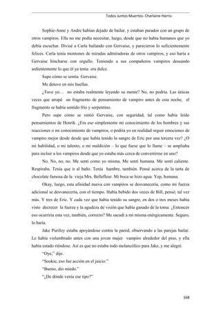 Todos Juntos Muertos- Charlaine Harris-
Sophie-Anne y Andre habían dejado de bailar, y estaban parados con un grupo de
otros vampiros. Ella no me podía necesitar, luego, desde que no había humanos que yo
debía escuchar. Divisé a Carla bailando con Gervaise, y parecieron lo suficientemente
felices. Carla tenía montones de miradas admiradoras de otros vampiros, y eso haría a
Gervaise hincharse con orgullo. Teniendo a sus compañeros vampiros deseando
ardientemente lo que él ya tenía era dulce.
Supe cómo se sentía Gervaise.
Me detuve en mis huellas.
¿Tuve yo… no estaba realmente leyendo su mente? No, no podría. Las únicas
veces que atrapé un fragmento de pensamiento de vampiro antes de esta noche, el
fragmento se había sentido frío y serpentino.
Pero supe cómo se sintió Gervaise, con seguridad, tal como había leído
pensamientos de Henrik. ¿Era eso simplemente mi conocimiento de los hombres y sus
reacciones o mi conocimiento de vampiros, o podría yo en realidad seguir emociones de
vampiro mejor desde desde que había tenido la sangre de Eric por una tercera vez? ¿O
mi habilidad, o mi talento, o mi maldición – lo que fuese que lo llame – se ampliaba
para incluir a los vampiros desde que yo estaba más cerca de convertirme en uno?
No. No, no, no. Me sentí como yo misma. Me sentí humana. Me sentí caliente.
Respiraba. Tenía que ir al baño. Tenía hambre, también. Pensé acerca de la tarta de
chocolate famosa de la vieja Mrs. Bellefleur. Mi boca se hizo agua. Yep, humana.
Okay, luego, esta afinidad nueva con vampiros se desvanecería, como mi fuerza
adicional se desvanecería, con el tiempo. Había bebido dos veces de Bill, pensé; tal vez
más. Y tres de Eric. Y cada vez que había tenido su sangre, en dos o tres meses había
visto decrecer la fuerza y la agudeza de visión que había ganado de la toma. ¿Entonces
eso ocurriría esta vez, también, correcto? Me sacudí a mí misma enérgicamente. Seguro,
lo haría.
Jake Purifoy estaba apoyándose contra la pared, observando a las parejas bailar.
Le había vislumbrado antes con una joven mujer vampiro alrededor del piso, y ella
había estado riéndose. Así es que no estaba todo melancólico para Jake, y me alegré.
“Oye,” dije.
“Sookie, eso fue acción en el juicio.”
“Bueno, dio miedo.”
“¿De dónde venía ese tipo?”
168
 