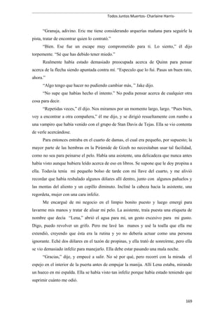 Todos Juntos Muertos- Charlaine Harris-
“Granuja, adivino. Eric me tiene considerando arquerías mañana para seguirle la
pista, tratar de encontrar quien lo contrató.”
“Bien. Ese fue un escape muy comprometido para ti. Lo siento,” él dijo
torpemente. “Sé que has debido tener miedo.”
Realmente había estado demasiado preocupada acerca de Quinn para pensar
acerca de la flecha siendo apuntada contra mí. “Especulo que lo fui. Pasas un buen rato,
ahora.”
“Algo tengo que hacer no pudiendo cambiar más, ” Jake dijo.
“No supe que habías hecho el intento.” No podía pensar acerca de cualquier otra
cosa para decir.
“Repetidas veces,” él dijo. Nos miramos por un momento largo, largo. “Pues bien,
voy a encontrar a otra compañera,” él me dijo, y se dirigió resueltamente con rumbo a
una vampiro que había venido con el grupo de Stan Davis de Tejas. Ella se vio contenta
de verle acercándose.
Para entonces entraba en el cuarto de damas, el cual era pequeño, por supuesto; la
mayor parte de las hembras en la Pirámide de Gizeh no necesitaban usar tal facilidad,
como no sea para peinarse el pelo. Había una asistente, una delicadeza que nunca antes
había visto aunque hubiera leído acerca de eso en libros. Se supone que le doy propina a
ella. Todavía tenía mi pequeño bolso de tarde con mi llave del cuarto, y me alivió
recordar que había resbalado algunos dólares allí dentro, junto con algunos pañuelos y
las mentas del aliento y un cepillo diminuto. Incliné la cabeza hacia la asistente, una
regordeta, mujer con una cara infeliz.
Me encargué de mi negocio en el limpio bonito puesto y luego emergí para
lavarme mis manos y tratar de alisar mi pelo. La asistente, traía puesta una etiqueta de
nombre que decía “Lena,” abrió el agua para mí, un gesto excesivo para mi gusto.
Digo, puedo revolver un grifo. Pero me lavé las manos y usé la toalla que ella me
extendió, creyendo que ésta era la rutina y yo no debería actuar como una persona
ignorante. Eché dos dólares en el tazón de propinas, y ella trató de sonreírme, pero ella
se vio demasiado infeliz para manejarlo. Ella debe estar pasando una mala noche.
“Gracias,” dije, y empecé a salir. No sé por qué, pero recorrí con la mirada el
espejo en el interior de la puerta antes de empujar la manija. Allí Lena estaba, mirando
un hueco en mi espalda. Ella se había visto tan infeliz porque había estado teniendo que
suprimir cuánto me odió.
169
 